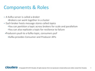 8© Copyright 2010-2015 Cloudera. All rights reserved. Not to be reproduced or shared without prior written consent from Cloudera.
Components & Roles
• A Kafka server is called a broker
•Brokers can work together in a cluster
• Each broker hosts message stores called topics
•You can partition a topic across brokers for scale and parallelism
•You can also replicate a topic for resilience to failure
•Producers push to a Kafka topic, consumers pull
•Kafka provides Consumer and Producer APIs
 