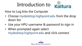 Introduction to
How to Log Into the Computer
• Choose mydesktop.highpoint.edu from the drop
down list
• Use your HPU username & password to sign in
• When prompted again select
mydesktop.highpoint.edu and click connect
 