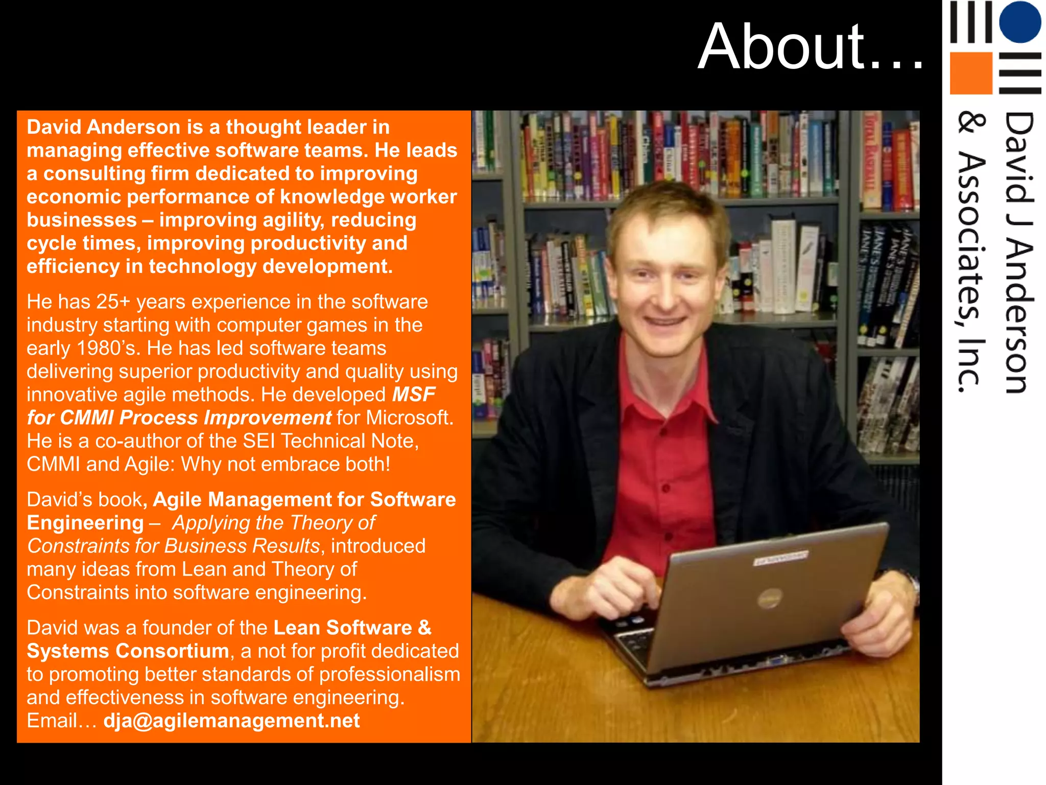 About…
David Anderson is a thought leader in
managing effective software teams. He leads
a consulting firm dedicated to improving
economic performance of knowledge worker
businesses – improving agility, reducing
cycle times, improving productivity and
efficiency in technology development.
He has 25+ years experience in the software
industry starting with computer games in the
early 1980‟s. He has led software teams
delivering superior productivity and quality using
innovative agile methods. He developed MSF
for CMMI Process Improvement for Microsoft.
He is a co-author of the SEI Technical Note,
CMMI and Agile: Why not embrace both!
David‟s book, Agile Management for Software
Engineering – Applying the Theory of
Constraints for Business Results, introduced
many ideas from Lean and Theory of
Constraints into software engineering.
David was a founder of the Lean Software &
Systems Consortium, a not for profit dedicated
to promoting better standards of professionalism
and effectiveness in software engineering.
Email… dja@agilemanagement.net
 
