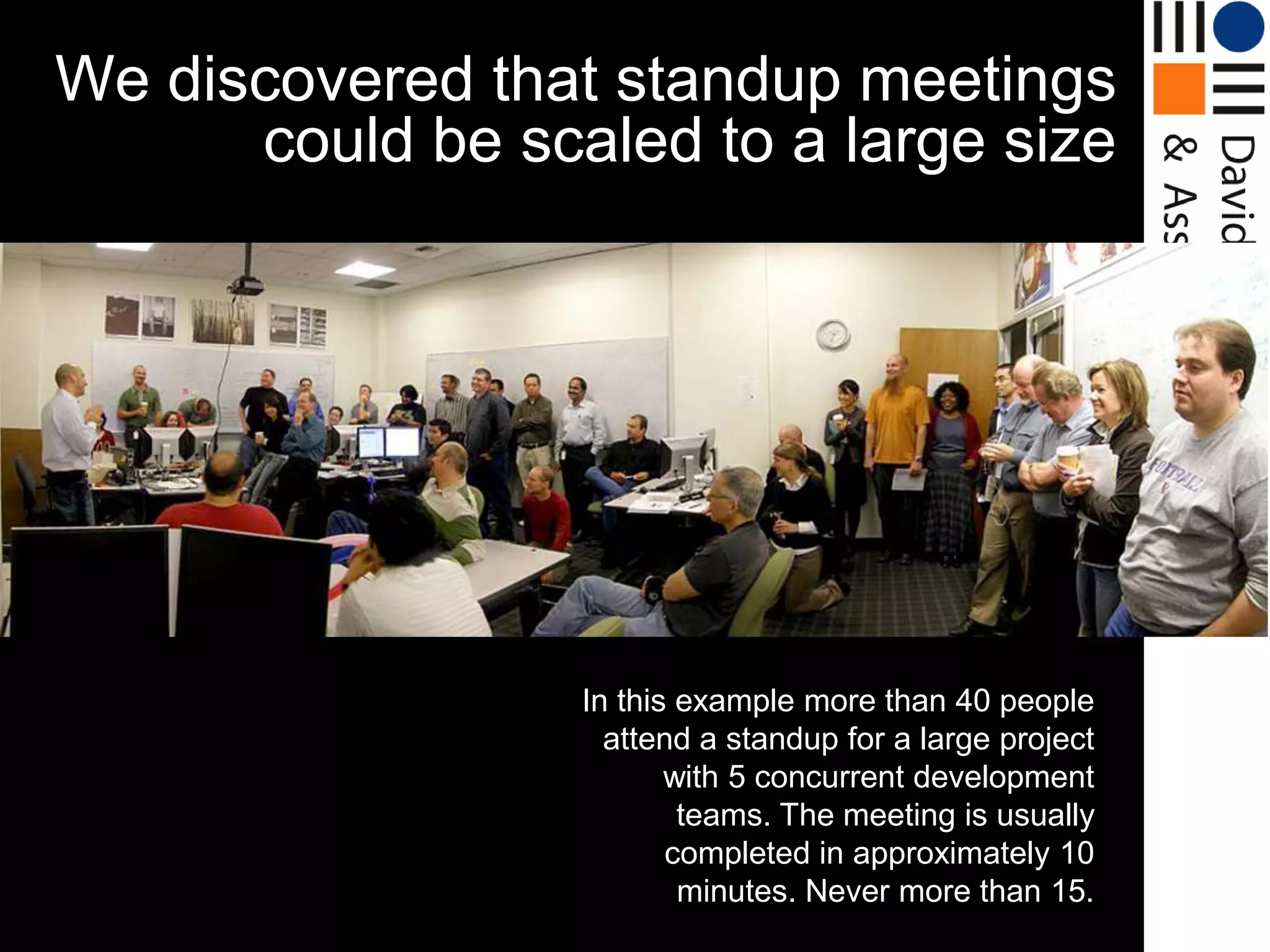 We discovered that standup meetings
      could be scaled to a large size




                  In this example more than 40 people
                    attend a standup for a large project
                         with 5 concurrent development
                          teams. The meeting is usually
                         completed in approximately 10
                          minutes. Never more than 15.
 