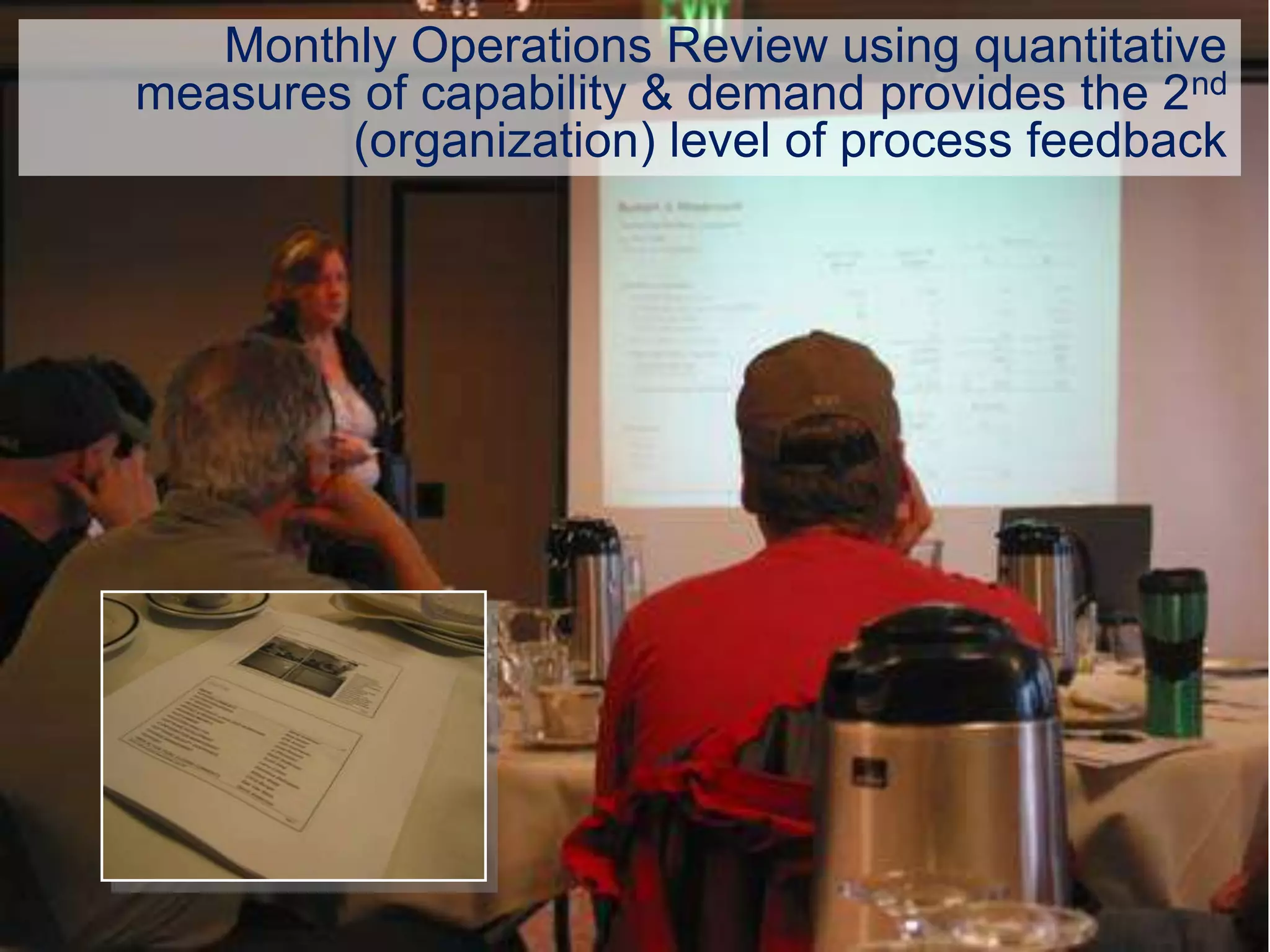 Monthly Operations Review using quantitative
measures of capability & demand provides the 2nd
        (organization) level of process feedback
 