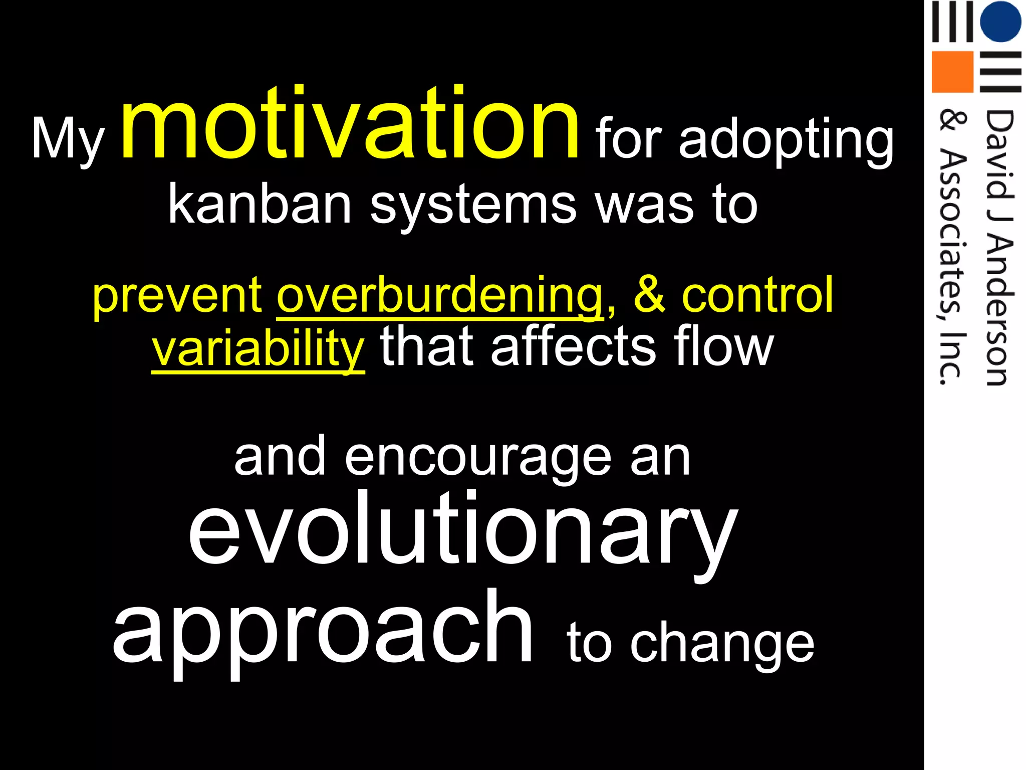 My   motivation for adopting
      kanban systems was to
 prevent overburdening, & control
    variability that affects flow

        and encourage an
      evolutionary
     approach to change
 