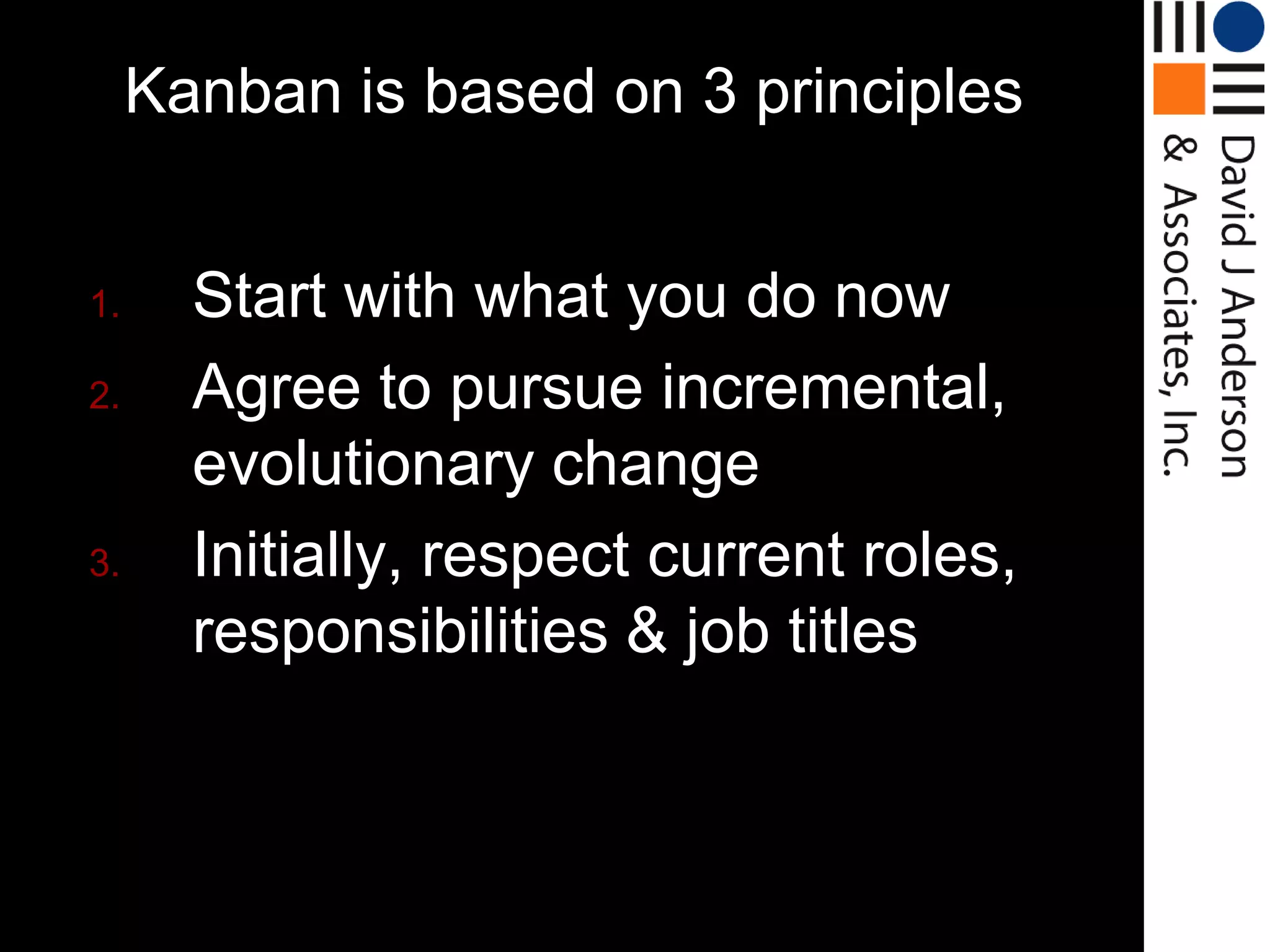 Kanban is based on 3 principles


1.     Start with what you do now
2.     Agree to pursue incremental,
       evolutionary change
3.     Initially, respect current roles,
       responsibilities & job titles
 