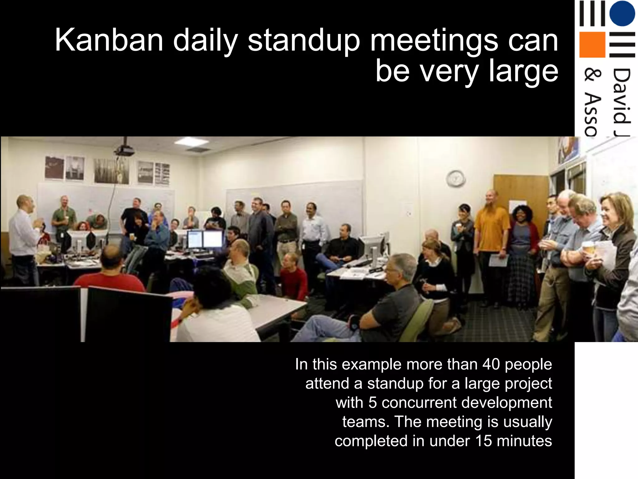 Kanban daily standup meetings can
                     be very large




                In this example more than 40 people
                  attend a standup for a large project
                       with 5 concurrent development
                        teams. The meeting is usually
                       completed in under 15 minutes
 