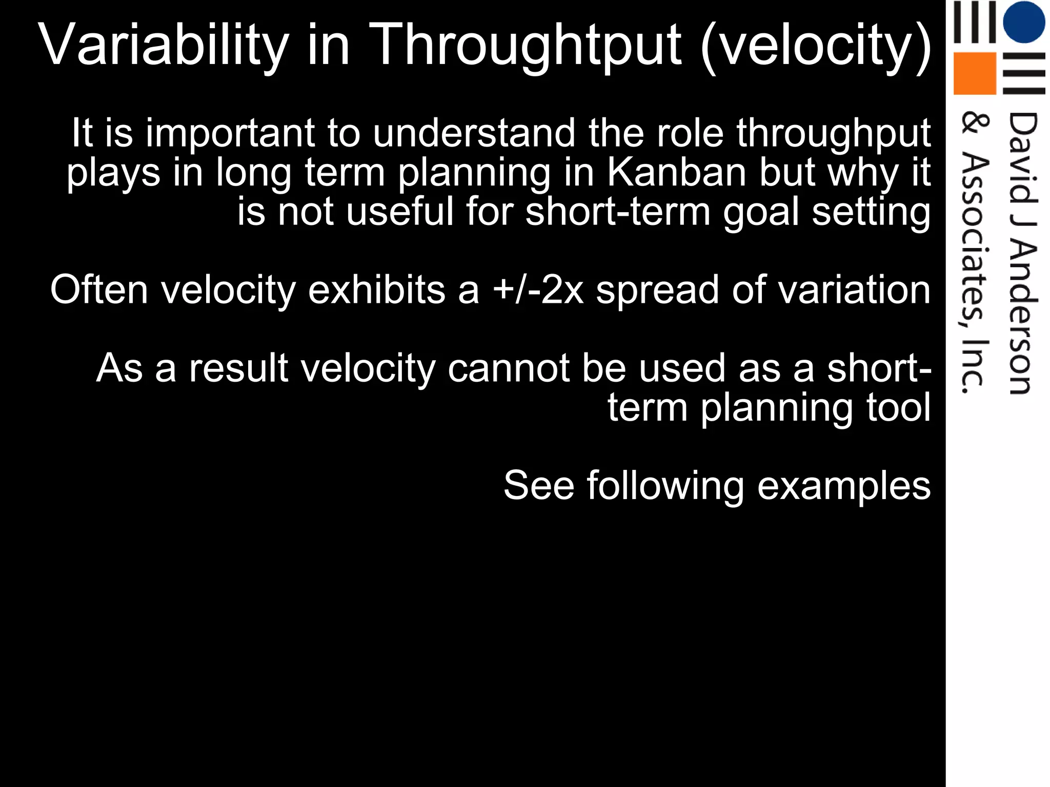 Variability in Throughtput (velocity)
 It is important to understand the role throughput
 plays in long term planning in Kanban but why it
            is not useful for short-term goal setting
Often velocity exhibits a +/-2x spread of variation
  As a result velocity cannot be used as a short-
                               term planning tool
                           See following examples
 