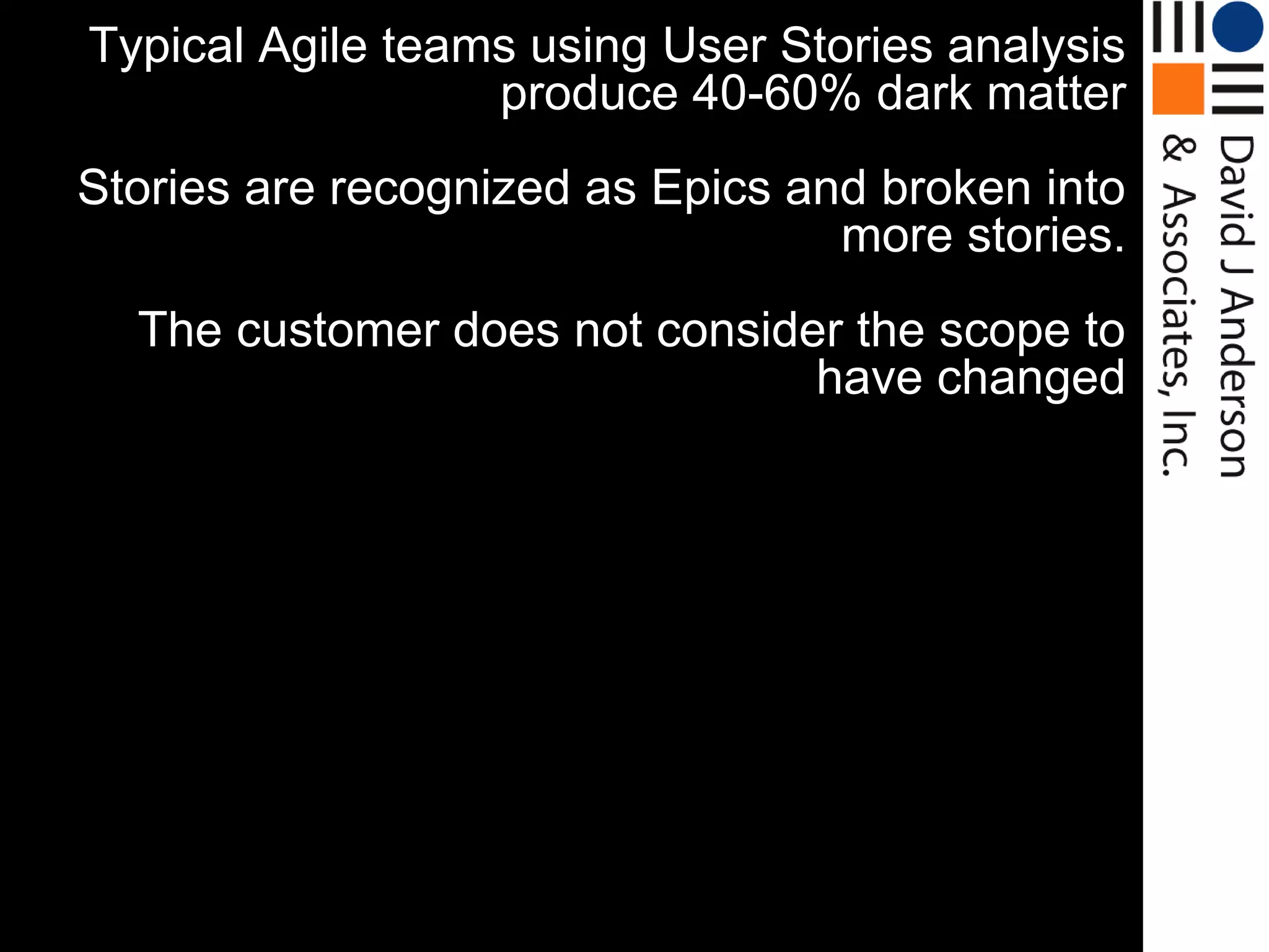 Typical Agile teams using User Stories analysis
                  produce 40-60% dark matter
Stories are recognized as Epics and broken into
                                  more stories.
  The customer does not consider the scope to
                               have changed
 