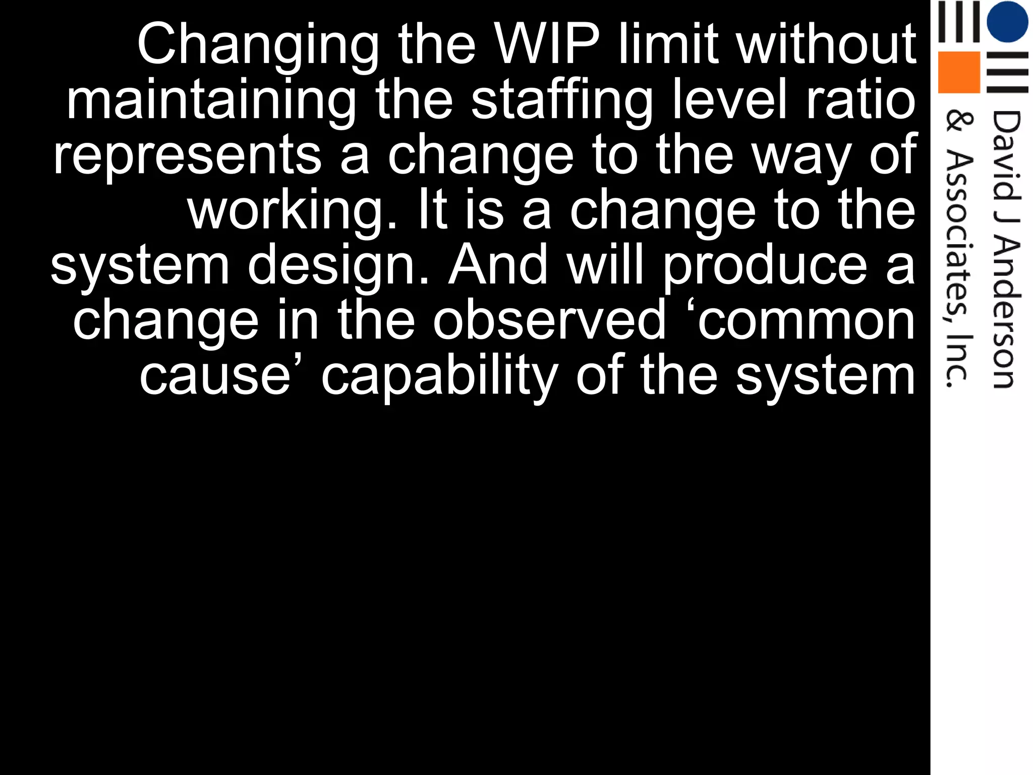 Changing the WIP limit without
 maintaining the staffing level ratio
represents a change to the way of
     working. It is a change to the
system design. And will produce a
 change in the observed „common
   cause‟ capability of the system
 