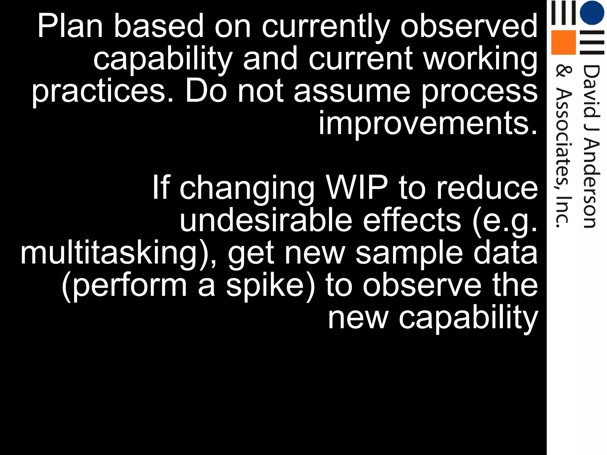 Plan based on currently observed
    capability and current working
practices. Do not assume process
                    improvements.
         If changing WIP to reduce
            undesirable effects (e.g.
multitasking), get new sample data
  (perform a spike) to observe the
                     new capability
 