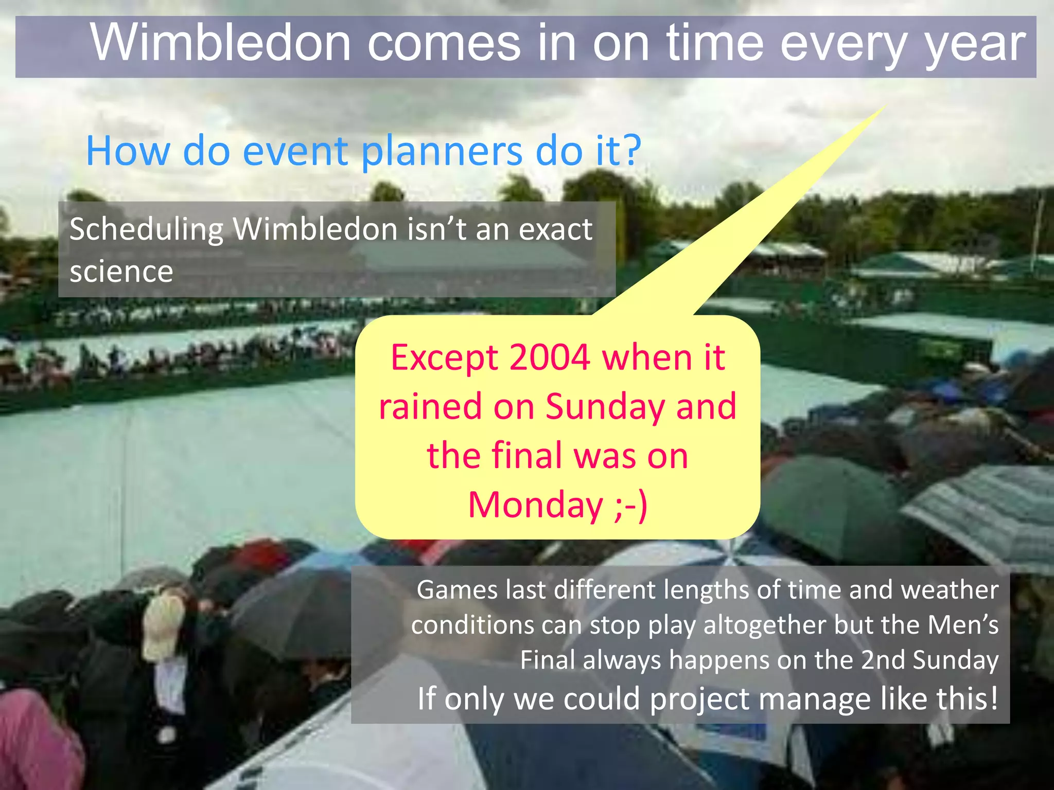 Wimbledon comes in on time every year
 How do event planners do it?
Scheduling Wimbledon isn’t an exact
science

                     Except 2004 when it
                    rained on Sunday and
                       the final was on
                         Monday ;-)
                      Games last different lengths of time and weather
                      conditions can stop play altogether but the Men’s
                               Final always happens on the 2nd Sunday
                       If only we could project manage like this!
 