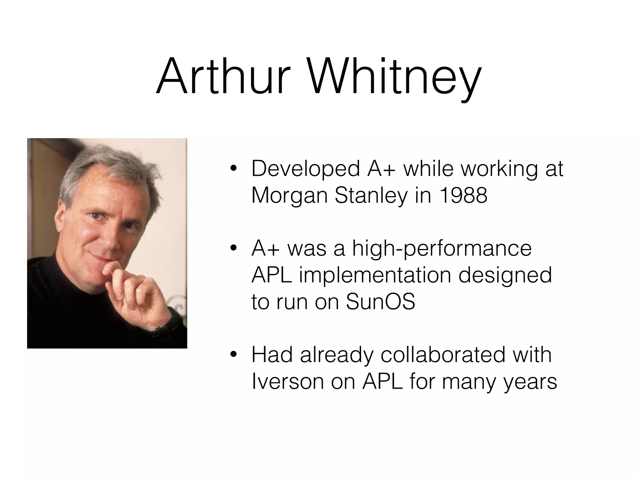 Arthur Whitney
• Developed A+ while working at
Morgan Stanley in 1988
• A+ was a high-performance
APL implementation designed
to run on SunOS
• Had already collaborated with
Iverson on APL for many years
 