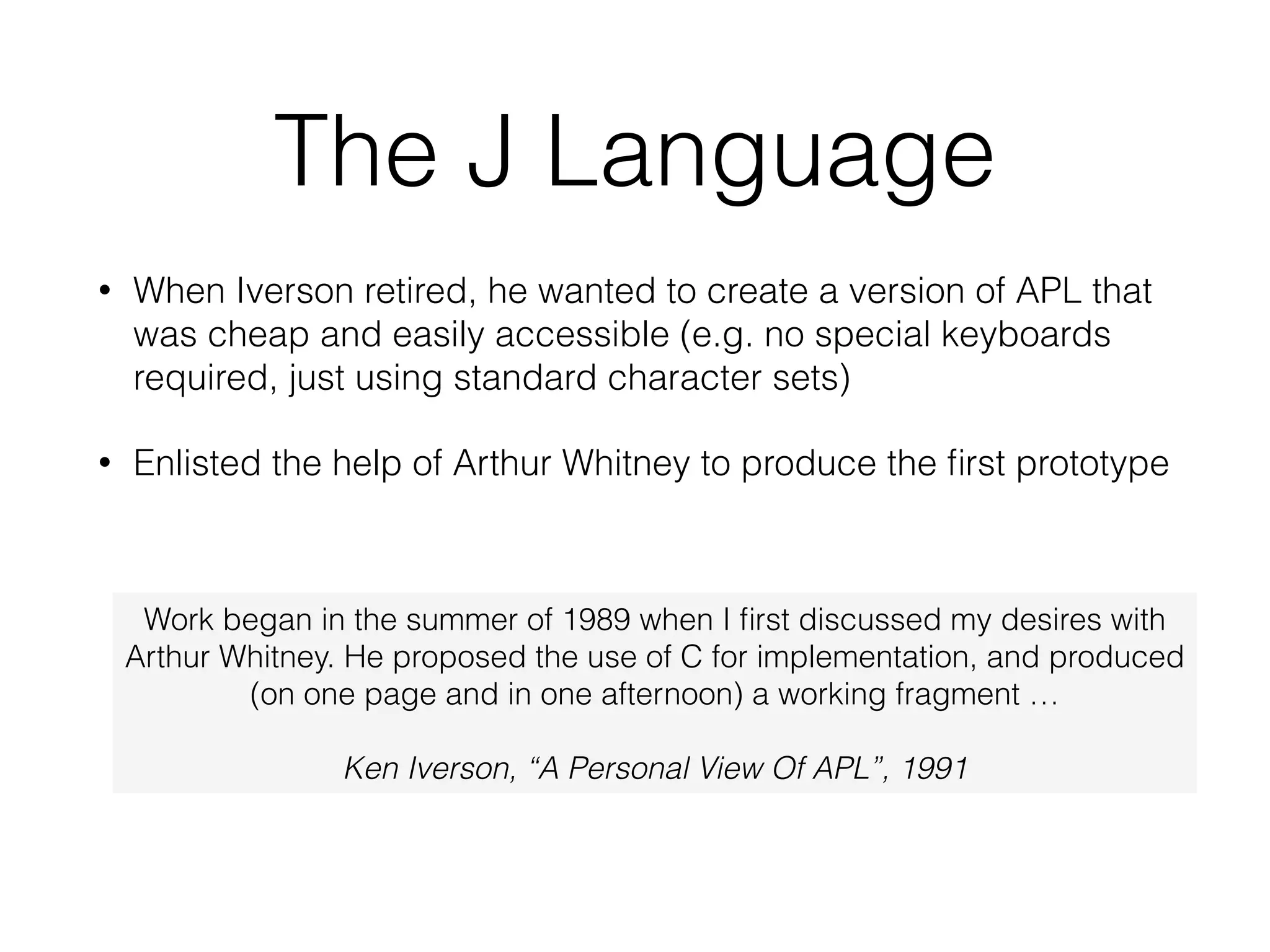 The J Language
• When Iverson retired, he wanted to create a version of APL that
was cheap and easily accessible (e.g. no special keyboards
required, just using standard character sets)
• Enlisted the help of Arthur Whitney to produce the ﬁrst prototype
Work began in the summer of 1989 when I ﬁrst discussed my desires with
Arthur Whitney. He proposed the use of C for implementation, and produced
(on one page and in one afternoon) a working fragment …
!
Ken Iverson, “A Personal View Of APL”, 1991
 