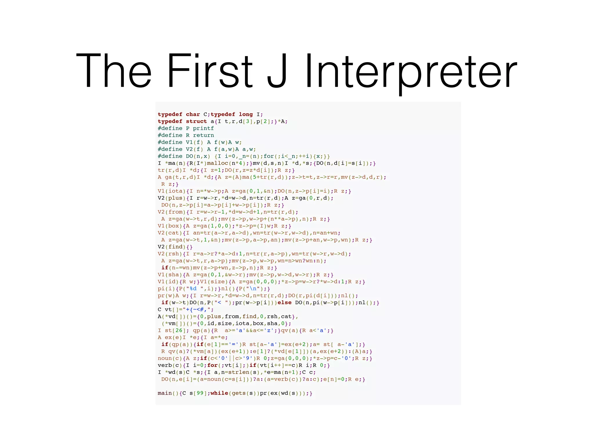 The First J Interpreter
typedef char C;typedef long I;%
typedef struct a{I t,r,d[3],p[2];}*A;%
#define P printf%
#define R return%
#define V1(f) A f(w)A w;%
#define V2(f) A f(a,w)A a,w;%
#define DO(n,x) {I i=0,_n=(n);for(;i<_n;++i){x;}}%
I *ma(n){R(I*)malloc(n*4);}mv(d,s,n)I *d,*s;{DO(n,d[i]=s[i]);}%
tr(r,d)I *d;{I z=1;DO(r,z=z*d[i]);R z;}%
A ga(t,r,d)I *d;{A z=(A)ma(5+tr(r,d));z->t=t,z->r=r,mv(z->d,d,r);%
R z;}%
V1(iota){I n=*w->p;A z=ga(0,1,&n);DO(n,z->p[i]=i);R z;}%
V2(plus){I r=w->r,*d=w->d,n=tr(r,d);A z=ga(0,r,d);%
DO(n,z->p[i]=a->p[i]+w->p[i]);R z;}%
V2(from){I r=w->r-1,*d=w->d+1,n=tr(r,d);%
A z=ga(w->t,r,d);mv(z->p,w->p+(n**a->p),n);R z;}%
V1(box){A z=ga(1,0,0);*z->p=(I)w;R z;}%
V2(cat){I an=tr(a->r,a->d),wn=tr(w->r,w->d),n=an+wn;%
A z=ga(w->t,1,&n);mv(z->p,a->p,an);mv(z->p+an,w->p,wn);R z;}%
V2(find){}%
V2(rsh){I r=a->r?*a->d:1,n=tr(r,a->p),wn=tr(w->r,w->d);%
A z=ga(w->t,r,a->p);mv(z->p,w->p,wn=n>wn?wn:n);%
if(n-=wn)mv(z->p+wn,z->p,n);R z;}%
V1(sha){A z=ga(0,1,&w->r);mv(z->p,w->d,w->r);R z;}%
V1(id){R w;}V1(size){A z=ga(0,0,0);*z->p=w->r?*w->d:1;R z;}%
pi(i){P("%d ",i);}nl(){P("n");}%
pr(w)A w;{I r=w->r,*d=w->d,n=tr(r,d);DO(r,pi(d[i]));nl();%
if(w->t)DO(n,P("< ");pr(w->p[i]))else DO(n,pi(w->p[i]));nl();}%
C vt[]="+{~<#,";%
A(*vd[])()={0,plus,from,find,0,rsh,cat},%
(*vm[])()={0,id,size,iota,box,sha,0};%
I st[26]; qp(a){R a>='a'&&a<='z';}qv(a){R a<'a';}%
A ex(e)I *e;{I a=*e;%
if(qp(a)){if(e[1]=='=')R st[a-'a']=ex(e+2);a= st[ a-'a'];}%
R qv(a)?(*vm[a])(ex(e+1)):e[1]?(*vd[e[1]])(a,ex(e+2)):(A)a;}%
noun(c){A z;if(c<'0'||c>'9')R 0;z=ga(0,0,0);*z->p=c-'0';R z;}%
verb(c){I i=0;for(;vt[i];)if(vt[i++]==c)R i;R 0;}%
I *wd(s)C *s;{I a,n=strlen(s),*e=ma(n+1);C c;%
DO(n,e[i]=(a=noun(c=s[i]))?a:(a=verb(c))?a:c);e[n]=0;R e;}%
!main(){C s[99];while(gets(s))pr(ex(wd(s)));}
 