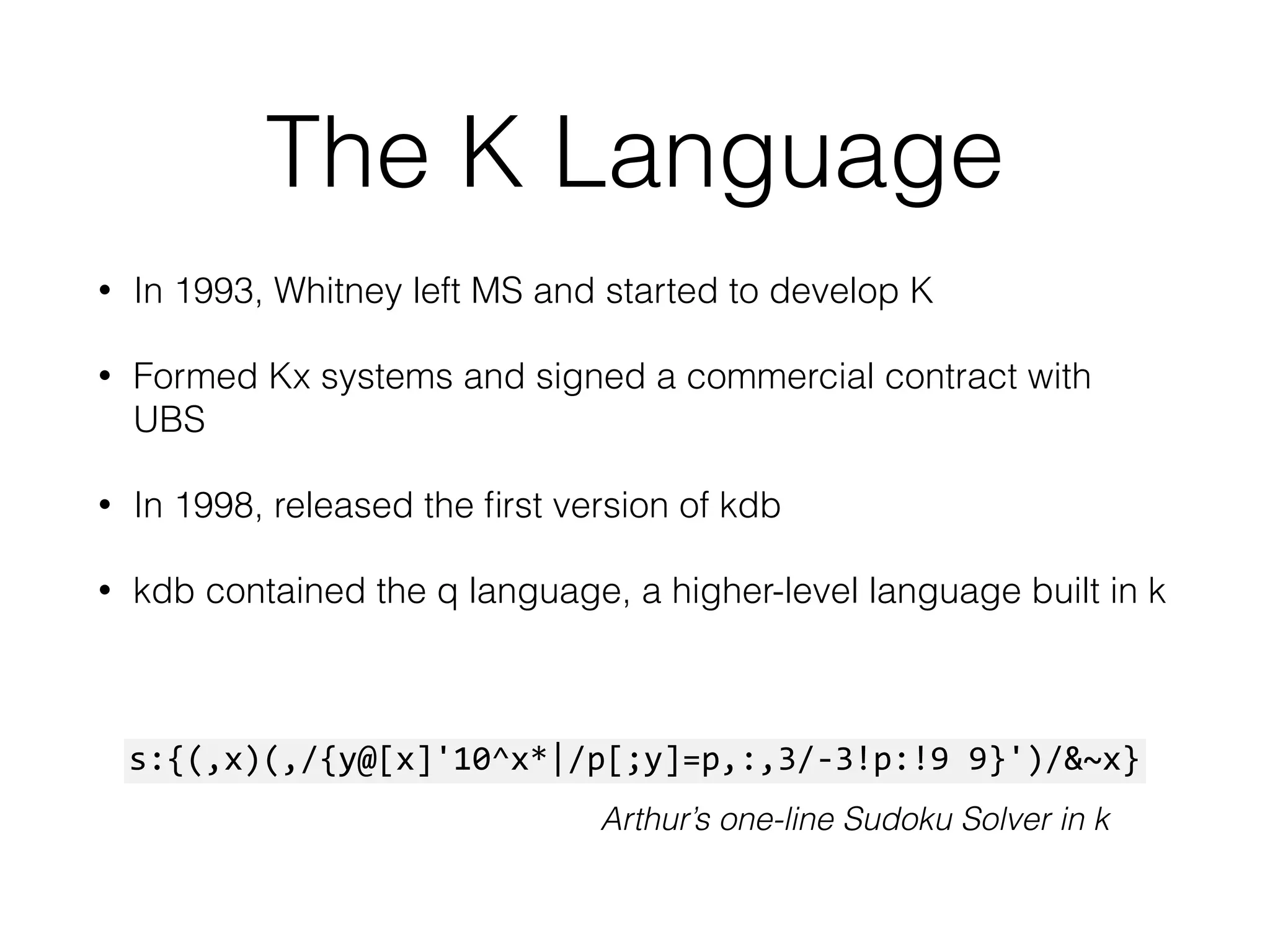 The K Language
• In 1993, Whitney left MS and started to develop K
• Formed Kx systems and signed a commercial contract with
UBS
• In 1998, released the ﬁrst version of kdb
• kdb contained the q language, a higher-level language built in k
s:{(,x)(,/{y@[x]'10^x*|/p[;y]=p,:,3/-­‐3!p:!9	
  9}')/&~x}
Arthur’s one-line Sudoku Solver in k
 