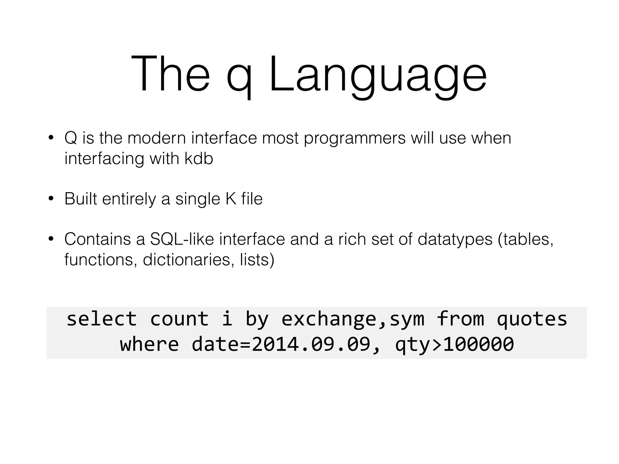The q Language
• Q is the modern interface most programmers will use when
interfacing with kdb
• Built entirely a single K ﬁle
• Contains a SQL-like interface and a rich set of datatypes (tables,
functions, dictionaries, lists)
select	
  count	
  i	
  by	
  exchange,sym	
  from	
  quotes	
  
where	
  date=2014.09.09,	
  qty>100000
 