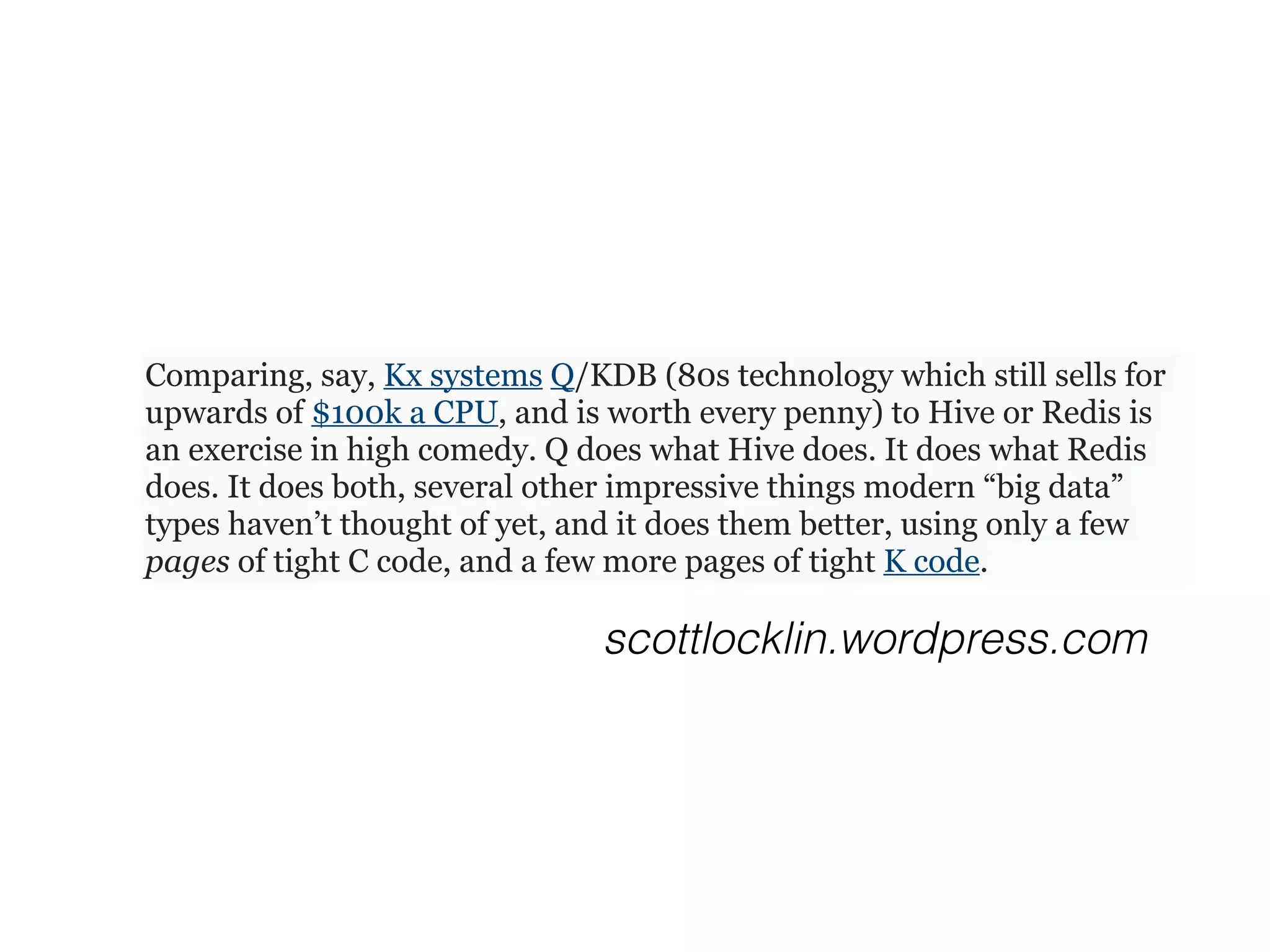 Comparing, say, Kx systems Q/KDB (80s technology which still sells for
upwards of $100k a CPU, and is worth every penny) to Hive or Redis is
an exercise in high comedy. Q does what Hive does. It does what Redis
does. It does both, several other impressive things modern “big data”
types haven’t thought of yet, and it does them better, using only a few
pages of tight C code, and a few more pages of tight K code.
scottlocklin.wordpress.com
 