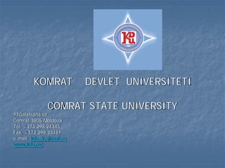 KOMRAT           DEVLET UNIVERSITETI

              COMRAT STATE UNIVERSITY
17Galatsana str.
Comrat 3805 Moldova
Tel. +373 298 24345
Fax. +373 298 23481
e-mail: kdu_91@mail.ru
www.kdu.md
 