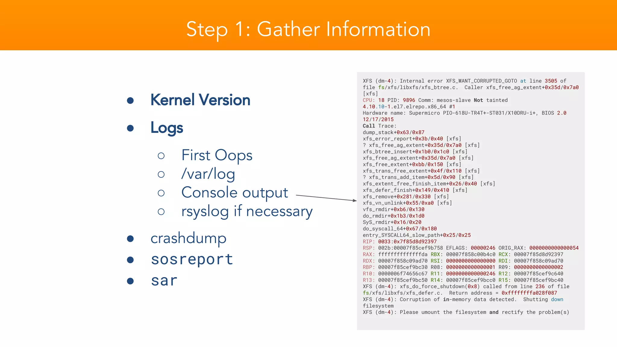 Step 1: Gather Information
XFS (dm-4): Internal error XFS_WANT_CORRUPTED_GOTO at line 3505 of
file fs/xfs/libxfs/xfs_btree.c. Caller xfs_free_ag_extent+0x35d/0x7a0
[xfs]
CPU: 18 PID: 9896 Comm: mesos-slave Not tainted
4.10.10-1.el7.elrepo.x86_64 #1
Hardware name: Supermicro PIO-618U-TR4T+-ST031/X10DRU-i+, BIOS 2.0
12/17/2015
Call Trace:
dump_stack+0x63/0x87
xfs_error_report+0x3b/0x40 [xfs]
? xfs_free_ag_extent+0x35d/0x7a0 [xfs]
xfs_btree_insert+0x1b0/0x1c0 [xfs]
xfs_free_ag_extent+0x35d/0x7a0 [xfs]
xfs_free_extent+0xbb/0x150 [xfs]
xfs_trans_free_extent+0x4f/0x110 [xfs]
? xfs_trans_add_item+0x5d/0x90 [xfs]
xfs_extent_free_finish_item+0x26/0x40 [xfs]
xfs_defer_finish+0x149/0x410 [xfs]
xfs_remove+0x281/0x330 [xfs]
xfs_vn_unlink+0x55/0xa0 [xfs]
vfs_rmdir+0xb6/0x130
do_rmdir+0x1b3/0x1d0
SyS_rmdir+0x16/0x20
do_syscall_64+0x67/0x180
entry_SYSCALL64_slow_path+0x25/0x25
RIP: 0033:0x7f85d8d92397
RSP: 002b:00007f85cef9b758 EFLAGS: 00000246 ORIG_RAX: 0000000000000054
RAX: ffffffffffffffda RBX: 00007f858c00b4c0 RCX: 00007f85d8d92397
RDX: 00007f858c09ad70 RSI: 0000000000000000 RDI: 00007f858c09ad70
RBP: 00007f85cef9bc30 R08: 0000000000000001 R09: 0000000000000002
R10: 0000006f74656c67 R11: 0000000000000246 R12: 00007f85cef9c640
R13: 00007f85cef9bc50 R14: 00007f85cef9bcc0 R15: 00007f85cef9bc40
XFS (dm-4): xfs_do_force_shutdown(0x8) called from line 236 of file
fs/xfs/libxfs/xfs_defer.c. Return address = 0xffffffffa028f087
XFS (dm-4): Corruption of in-memory data detected. Shutting down
filesystem
XFS (dm-4): Please umount the filesystem and rectify the problem(s)
● Kernel Version
● Logs
○ First Oops
○ /var/log
○ Console output
○ rsyslog if necessary
● crashdump
● sosreport
● sar
 