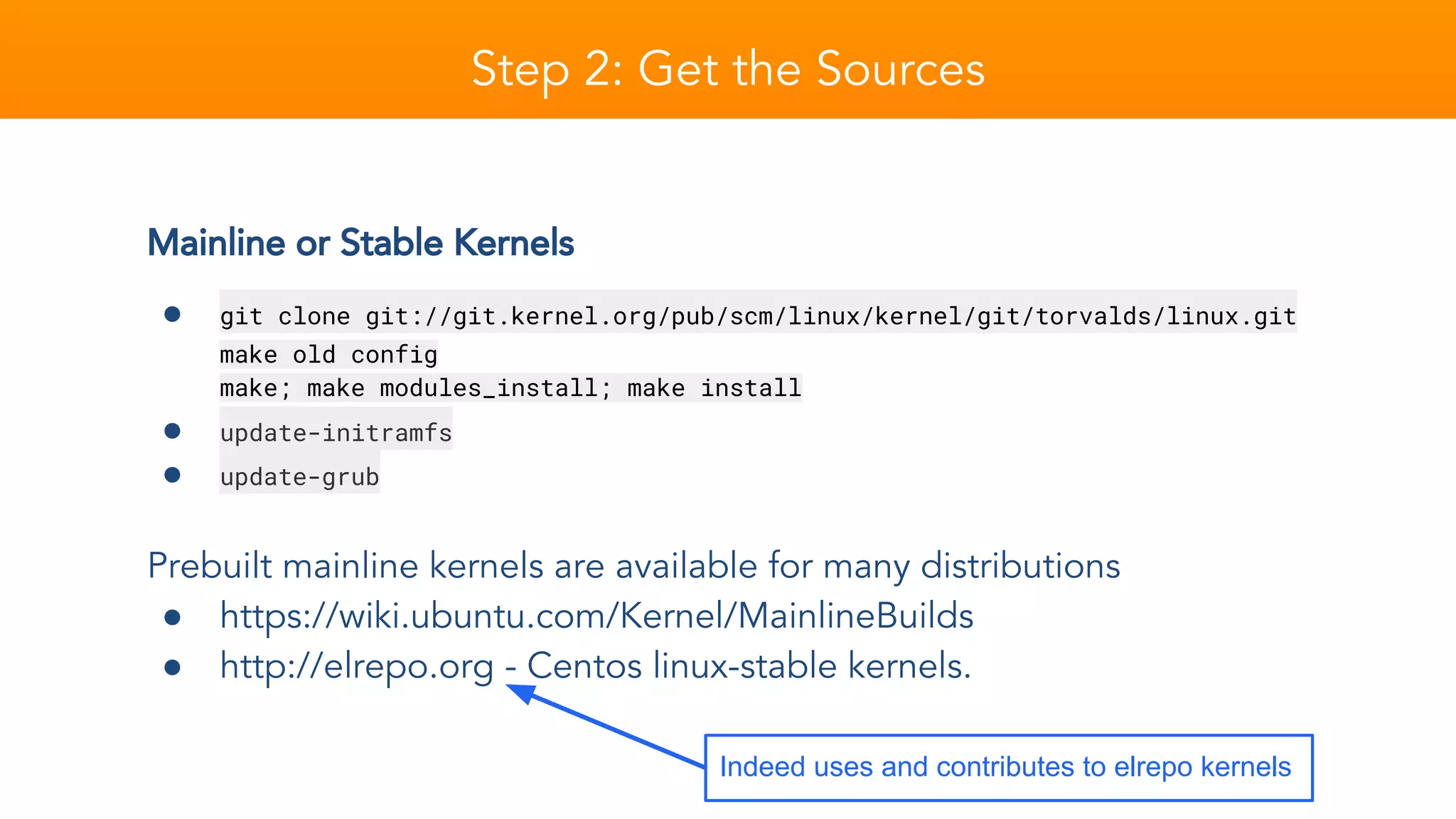 Mainline or Stable Kernels
● git clone git://git.kernel.org/pub/scm/linux/kernel/git/torvalds/linux.git
make old config
make; make modules_install; make install
● update-initramfs
● update-grub
Prebuilt mainline kernels are available for many distributions
● https://wiki.ubuntu.com/Kernel/MainlineBuilds
● http://elrepo.org - Centos linux-stable kernels.
Step 2: Get the Sources
Indeed uses and contributes to elrepo kernels
 