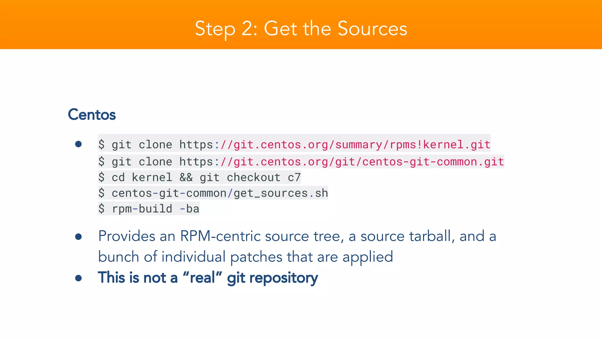 Step 2: Get the Sources
Centos
● $ git clone https://git.centos.org/summary/rpms!kernel.git
$ git clone https://git.centos.org/git/centos-git-common.git
$ cd kernel && git checkout c7
$ centos-git-common/get_sources.sh
$ rpm-build -ba
● Provides an RPM-centric source tree, a source tarball, and a
bunch of individual patches that are applied
● This is not a “real” git repository
 