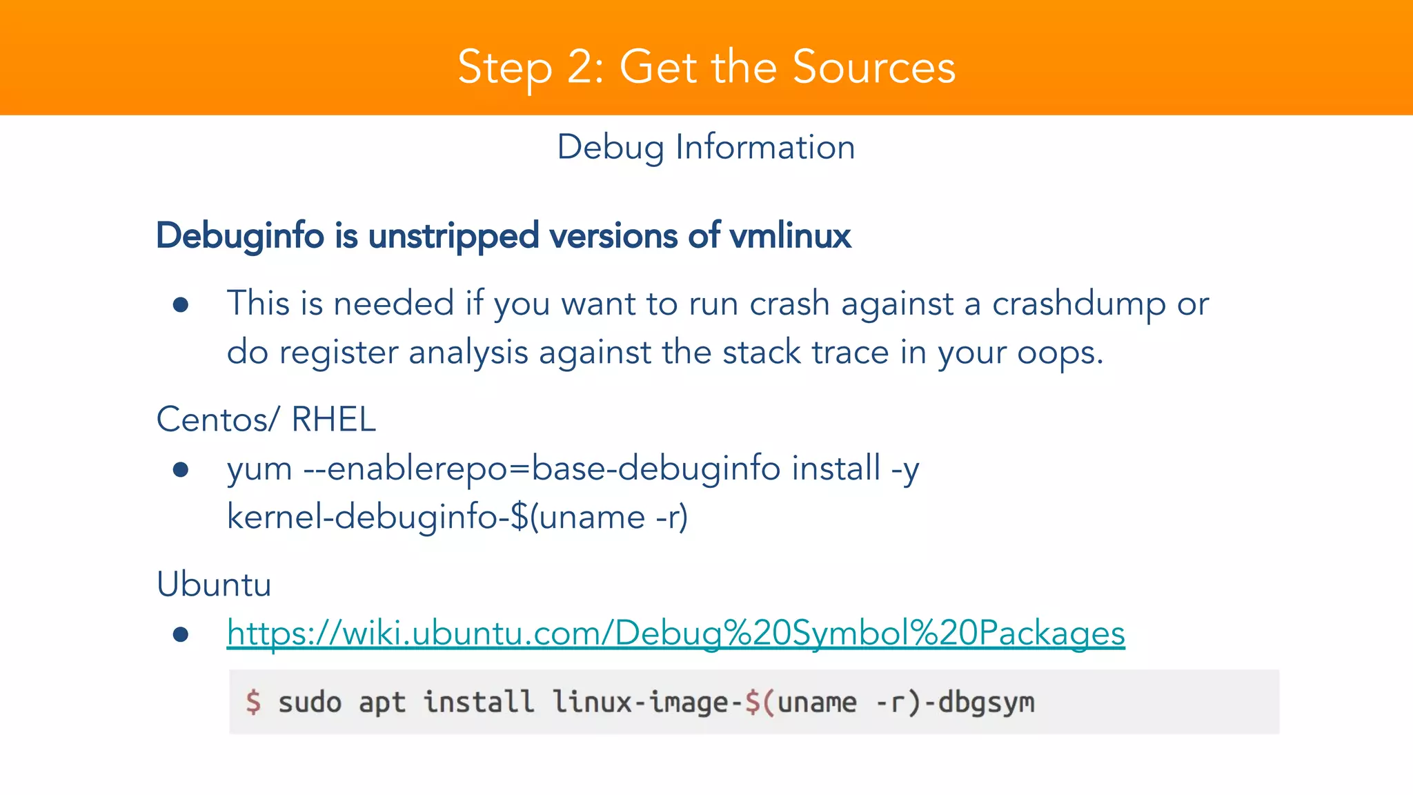 Step 2: Get the Sources
Debuginfo is unstripped versions of vmlinux
● This is needed if you want to run crash against a crashdump or
do register analysis against the stack trace in your oops.
Centos/ RHEL
● yum --enablerepo=base-debuginfo install -y
kernel-debuginfo-$(uname -r)
Ubuntu
● https://wiki.ubuntu.com/Debug%20Symbol%20Packages
Debug Information
 