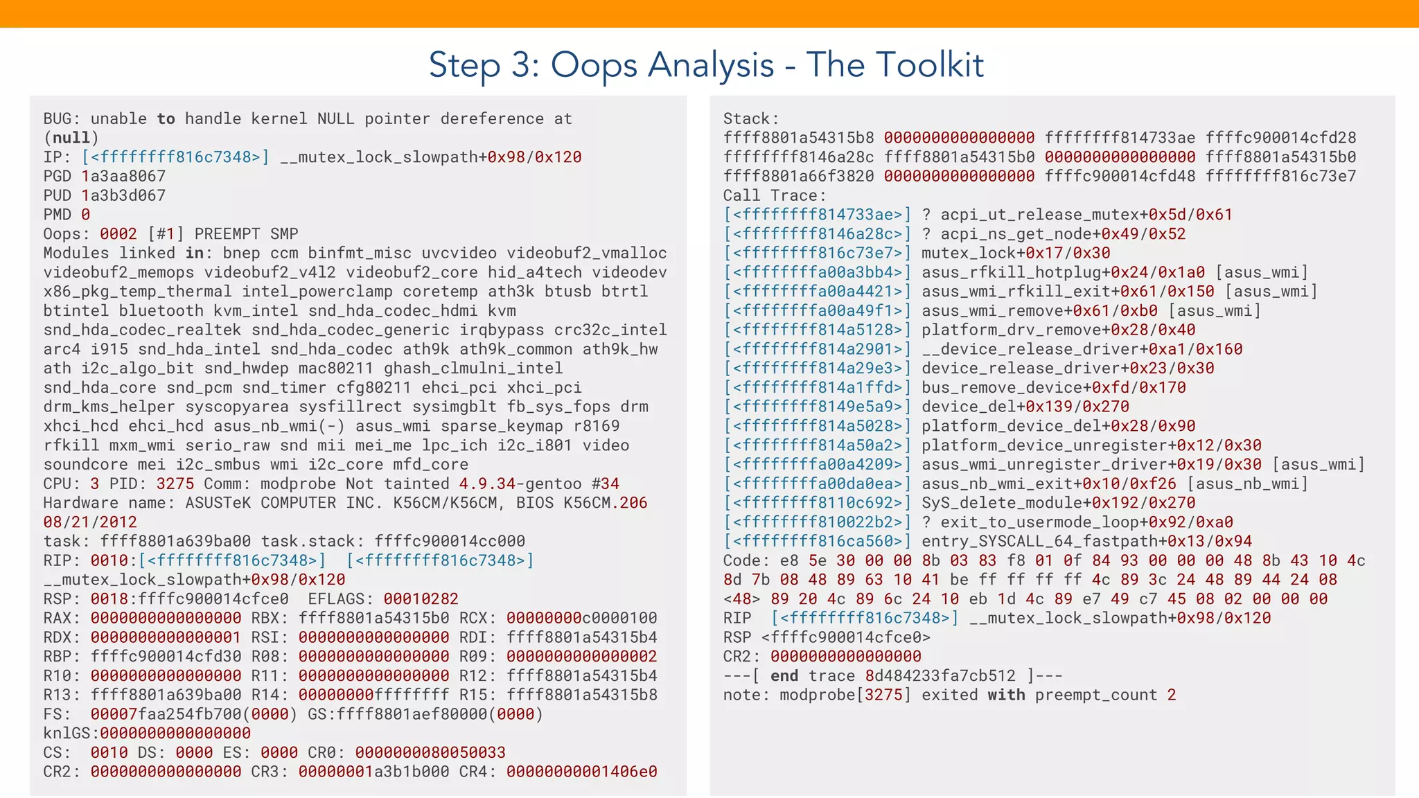 Step 3: Oops Analysis - The Toolkit
BUG: unable to handle kernel NULL pointer dereference at
(null)
IP: [<ffffffff816c7348>] __mutex_lock_slowpath+0x98/0x120
PGD 1a3aa8067
PUD 1a3b3d067
PMD 0
Oops: 0002 [#1] PREEMPT SMP
Modules linked in: bnep ccm binfmt_misc uvcvideo videobuf2_vmalloc
videobuf2_memops videobuf2_v4l2 videobuf2_core hid_a4tech videodev
x86_pkg_temp_thermal intel_powerclamp coretemp ath3k btusb btrtl
btintel bluetooth kvm_intel snd_hda_codec_hdmi kvm
snd_hda_codec_realtek snd_hda_codec_generic irqbypass crc32c_intel
arc4 i915 snd_hda_intel snd_hda_codec ath9k ath9k_common ath9k_hw
ath i2c_algo_bit snd_hwdep mac80211 ghash_clmulni_intel
snd_hda_core snd_pcm snd_timer cfg80211 ehci_pci xhci_pci
drm_kms_helper syscopyarea sysfillrect sysimgblt fb_sys_fops drm
xhci_hcd ehci_hcd asus_nb_wmi(-) asus_wmi sparse_keymap r8169
rfkill mxm_wmi serio_raw snd mii mei_me lpc_ich i2c_i801 video
soundcore mei i2c_smbus wmi i2c_core mfd_core
CPU: 3 PID: 3275 Comm: modprobe Not tainted 4.9.34-gentoo #34
Hardware name: ASUSTeK COMPUTER INC. K56CM/K56CM, BIOS K56CM.206
08/21/2012
task: ffff8801a639ba00 task.stack: ffffc900014cc000
RIP: 0010:[<ffffffff816c7348>] [<ffffffff816c7348>]
__mutex_lock_slowpath+0x98/0x120
RSP: 0018:ffffc900014cfce0 EFLAGS: 00010282
RAX: 0000000000000000 RBX: ffff8801a54315b0 RCX: 00000000c0000100
RDX: 0000000000000001 RSI: 0000000000000000 RDI: ffff8801a54315b4
RBP: ffffc900014cfd30 R08: 0000000000000000 R09: 0000000000000002
R10: 0000000000000000 R11: 0000000000000000 R12: ffff8801a54315b4
R13: ffff8801a639ba00 R14: 00000000ffffffff R15: ffff8801a54315b8
FS: 00007faa254fb700(0000) GS:ffff8801aef80000(0000)
knlGS:0000000000000000
CS: 0010 DS: 0000 ES: 0000 CR0: 0000000080050033
CR2: 0000000000000000 CR3: 00000001a3b1b000 CR4: 00000000001406e0
Stack:
ffff8801a54315b8 0000000000000000 ffffffff814733ae ffffc900014cfd28
ffffffff8146a28c ffff8801a54315b0 0000000000000000 ffff8801a54315b0
ffff8801a66f3820 0000000000000000 ffffc900014cfd48 ffffffff816c73e7
Call Trace:
[<ffffffff814733ae>] ? acpi_ut_release_mutex+0x5d/0x61
[<ffffffff8146a28c>] ? acpi_ns_get_node+0x49/0x52
[<ffffffff816c73e7>] mutex_lock+0x17/0x30
[<ffffffffa00a3bb4>] asus_rfkill_hotplug+0x24/0x1a0 [asus_wmi]
[<ffffffffa00a4421>] asus_wmi_rfkill_exit+0x61/0x150 [asus_wmi]
[<ffffffffa00a49f1>] asus_wmi_remove+0x61/0xb0 [asus_wmi]
[<ffffffff814a5128>] platform_drv_remove+0x28/0x40
[<ffffffff814a2901>] __device_release_driver+0xa1/0x160
[<ffffffff814a29e3>] device_release_driver+0x23/0x30
[<ffffffff814a1ffd>] bus_remove_device+0xfd/0x170
[<ffffffff8149e5a9>] device_del+0x139/0x270
[<ffffffff814a5028>] platform_device_del+0x28/0x90
[<ffffffff814a50a2>] platform_device_unregister+0x12/0x30
[<ffffffffa00a4209>] asus_wmi_unregister_driver+0x19/0x30 [asus_wmi]
[<ffffffffa00da0ea>] asus_nb_wmi_exit+0x10/0xf26 [asus_nb_wmi]
[<ffffffff8110c692>] SyS_delete_module+0x192/0x270
[<ffffffff810022b2>] ? exit_to_usermode_loop+0x92/0xa0
[<ffffffff816ca560>] entry_SYSCALL_64_fastpath+0x13/0x94
Code: e8 5e 30 00 00 8b 03 83 f8 01 0f 84 93 00 00 00 48 8b 43 10 4c
8d 7b 08 48 89 63 10 41 be ff ff ff ff 4c 89 3c 24 48 89 44 24 08
<48> 89 20 4c 89 6c 24 10 eb 1d 4c 89 e7 49 c7 45 08 02 00 00 00
RIP [<ffffffff816c7348>] __mutex_lock_slowpath+0x98/0x120
RSP <ffffc900014cfce0>
CR2: 0000000000000000
---[ end trace 8d484233fa7cb512 ]---
note: modprobe[3275] exited with preempt_count 2
 