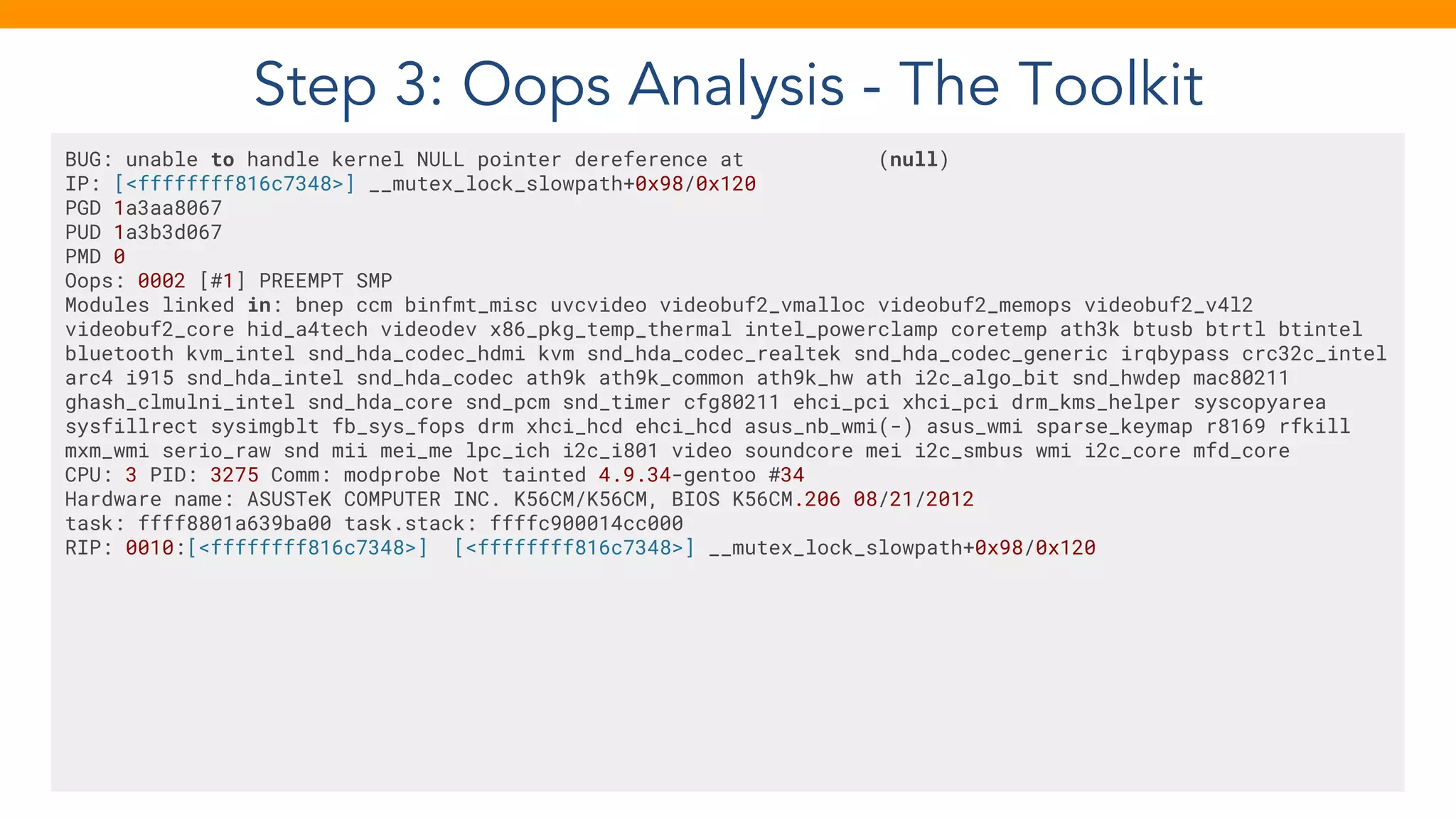 Step 3: Oops Analysis - The Toolkit
BUG: unable to handle kernel NULL pointer dereference at (null)
IP: [<ffffffff816c7348>] __mutex_lock_slowpath+0x98/0x120
PGD 1a3aa8067
PUD 1a3b3d067
PMD 0
Oops: 0002 [#1] PREEMPT SMP
Modules linked in: bnep ccm binfmt_misc uvcvideo videobuf2_vmalloc videobuf2_memops videobuf2_v4l2
videobuf2_core hid_a4tech videodev x86_pkg_temp_thermal intel_powerclamp coretemp ath3k btusb btrtl btintel
bluetooth kvm_intel snd_hda_codec_hdmi kvm snd_hda_codec_realtek snd_hda_codec_generic irqbypass crc32c_intel
arc4 i915 snd_hda_intel snd_hda_codec ath9k ath9k_common ath9k_hw ath i2c_algo_bit snd_hwdep mac80211
ghash_clmulni_intel snd_hda_core snd_pcm snd_timer cfg80211 ehci_pci xhci_pci drm_kms_helper syscopyarea
sysfillrect sysimgblt fb_sys_fops drm xhci_hcd ehci_hcd asus_nb_wmi(-) asus_wmi sparse_keymap r8169 rfkill
mxm_wmi serio_raw snd mii mei_me lpc_ich i2c_i801 video soundcore mei i2c_smbus wmi i2c_core mfd_core
CPU: 3 PID: 3275 Comm: modprobe Not tainted 4.9.34-gentoo #34
Hardware name: ASUSTeK COMPUTER INC. K56CM/K56CM, BIOS K56CM.206 08/21/2012
task: ffff8801a639ba00 task.stack: ffffc900014cc000
RIP: 0010:[<ffffffff816c7348>] [<ffffffff816c7348>] __mutex_lock_slowpath+0x98/0x120
 