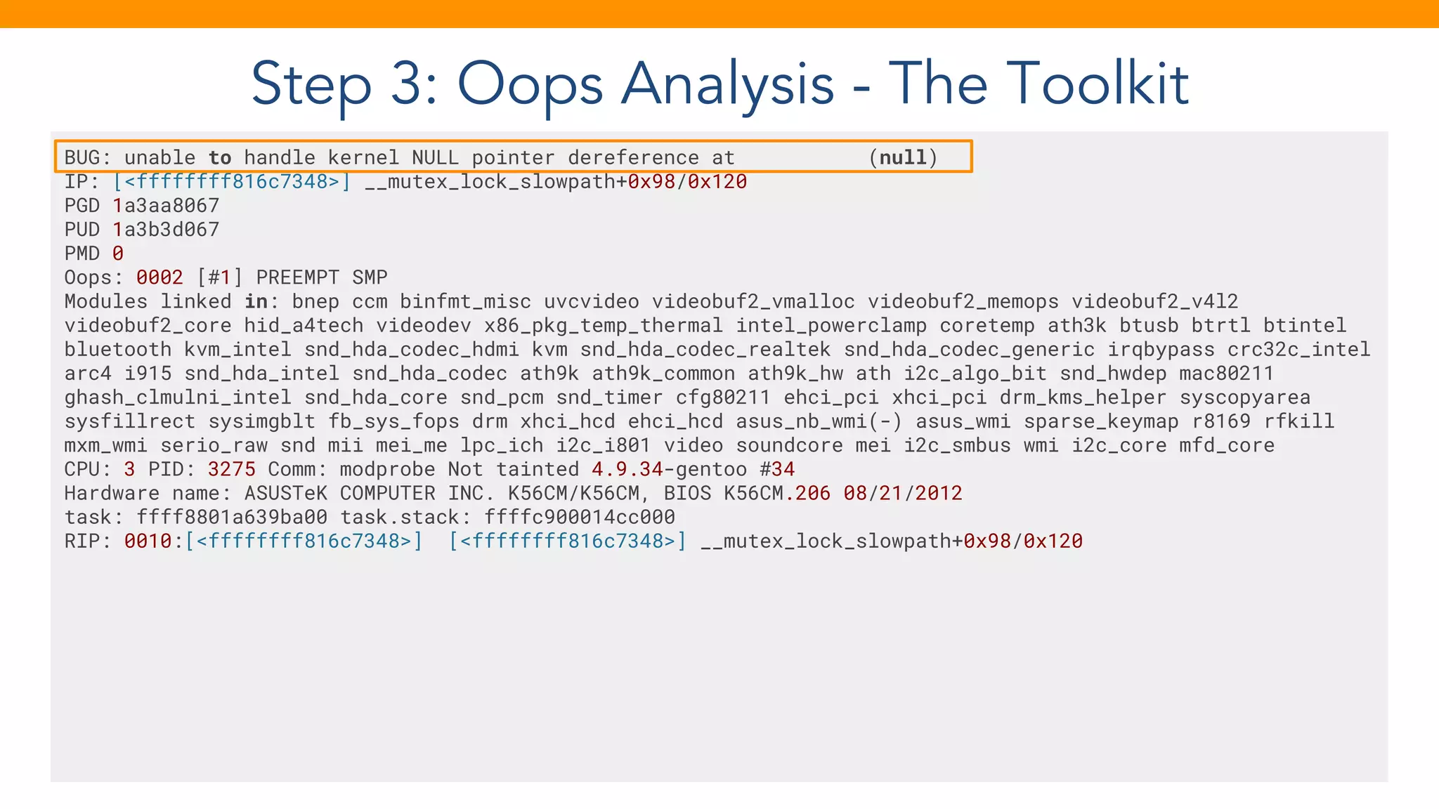 Step 3: Oops Analysis - The Toolkit
BUG: unable to handle kernel NULL pointer dereference at (null)
IP: [<ffffffff816c7348>] __mutex_lock_slowpath+0x98/0x120
PGD 1a3aa8067
PUD 1a3b3d067
PMD 0
Oops: 0002 [#1] PREEMPT SMP
Modules linked in: bnep ccm binfmt_misc uvcvideo videobuf2_vmalloc videobuf2_memops videobuf2_v4l2
videobuf2_core hid_a4tech videodev x86_pkg_temp_thermal intel_powerclamp coretemp ath3k btusb btrtl btintel
bluetooth kvm_intel snd_hda_codec_hdmi kvm snd_hda_codec_realtek snd_hda_codec_generic irqbypass crc32c_intel
arc4 i915 snd_hda_intel snd_hda_codec ath9k ath9k_common ath9k_hw ath i2c_algo_bit snd_hwdep mac80211
ghash_clmulni_intel snd_hda_core snd_pcm snd_timer cfg80211 ehci_pci xhci_pci drm_kms_helper syscopyarea
sysfillrect sysimgblt fb_sys_fops drm xhci_hcd ehci_hcd asus_nb_wmi(-) asus_wmi sparse_keymap r8169 rfkill
mxm_wmi serio_raw snd mii mei_me lpc_ich i2c_i801 video soundcore mei i2c_smbus wmi i2c_core mfd_core
CPU: 3 PID: 3275 Comm: modprobe Not tainted 4.9.34-gentoo #34
Hardware name: ASUSTeK COMPUTER INC. K56CM/K56CM, BIOS K56CM.206 08/21/2012
task: ffff8801a639ba00 task.stack: ffffc900014cc000
RIP: 0010:[<ffffffff816c7348>] [<ffffffff816c7348>] __mutex_lock_slowpath+0x98/0x120
 