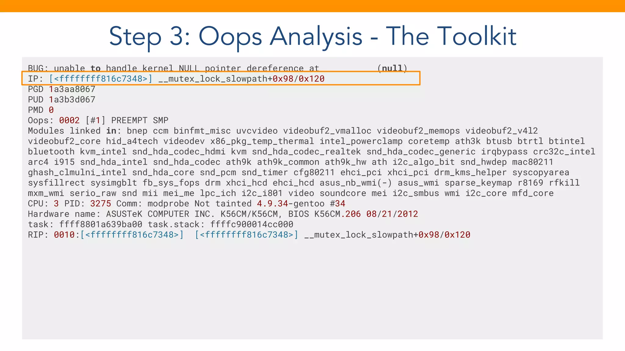 Step 3: Oops Analysis - The Toolkit
BUG: unable to handle kernel NULL pointer dereference at (null)
IP: [<ffffffff816c7348>] __mutex_lock_slowpath+0x98/0x120
PGD 1a3aa8067
PUD 1a3b3d067
PMD 0
Oops: 0002 [#1] PREEMPT SMP
Modules linked in: bnep ccm binfmt_misc uvcvideo videobuf2_vmalloc videobuf2_memops videobuf2_v4l2
videobuf2_core hid_a4tech videodev x86_pkg_temp_thermal intel_powerclamp coretemp ath3k btusb btrtl btintel
bluetooth kvm_intel snd_hda_codec_hdmi kvm snd_hda_codec_realtek snd_hda_codec_generic irqbypass crc32c_intel
arc4 i915 snd_hda_intel snd_hda_codec ath9k ath9k_common ath9k_hw ath i2c_algo_bit snd_hwdep mac80211
ghash_clmulni_intel snd_hda_core snd_pcm snd_timer cfg80211 ehci_pci xhci_pci drm_kms_helper syscopyarea
sysfillrect sysimgblt fb_sys_fops drm xhci_hcd ehci_hcd asus_nb_wmi(-) asus_wmi sparse_keymap r8169 rfkill
mxm_wmi serio_raw snd mii mei_me lpc_ich i2c_i801 video soundcore mei i2c_smbus wmi i2c_core mfd_core
CPU: 3 PID: 3275 Comm: modprobe Not tainted 4.9.34-gentoo #34
Hardware name: ASUSTeK COMPUTER INC. K56CM/K56CM, BIOS K56CM.206 08/21/2012
task: ffff8801a639ba00 task.stack: ffffc900014cc000
RIP: 0010:[<ffffffff816c7348>] [<ffffffff816c7348>] __mutex_lock_slowpath+0x98/0x120
 