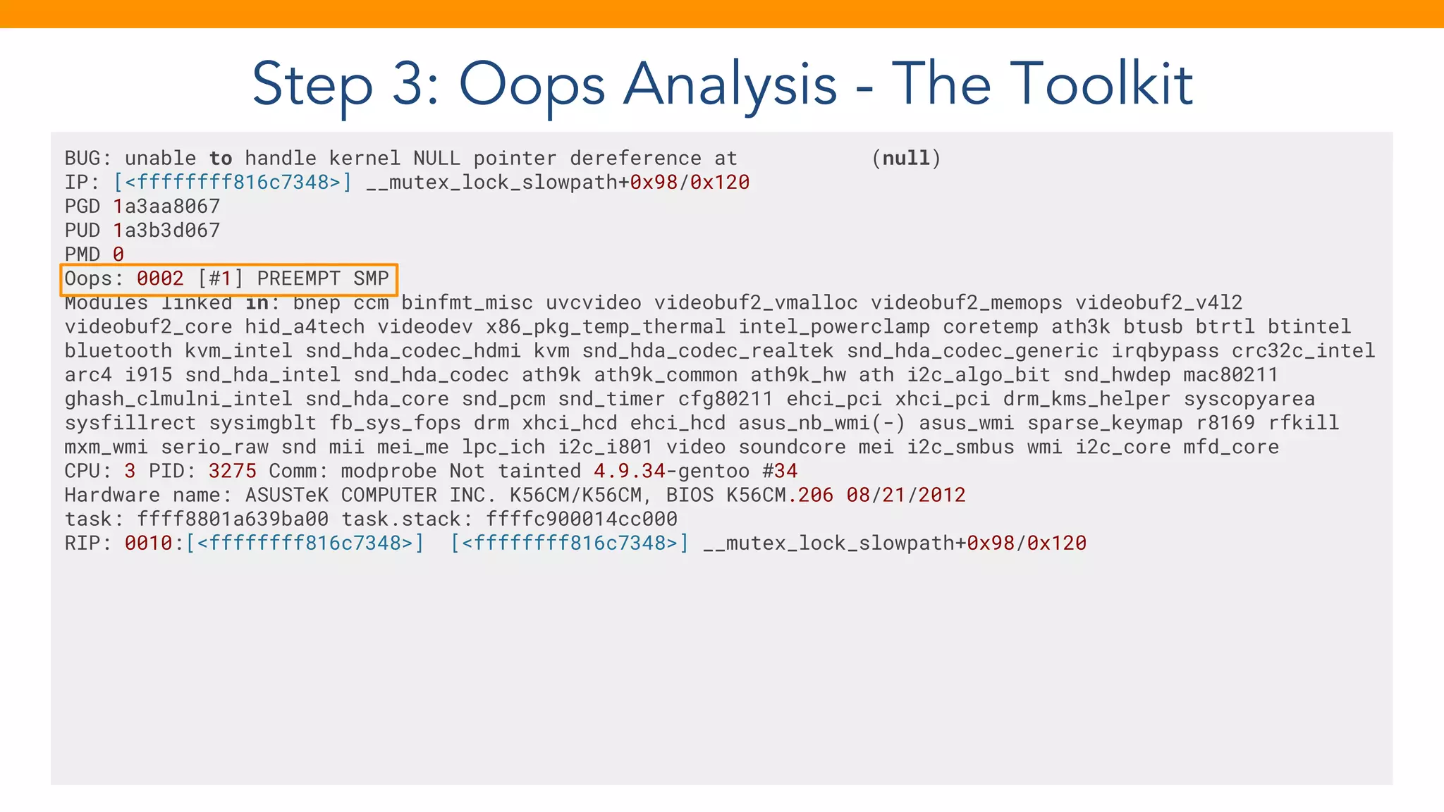 Step 3: Oops Analysis - The Toolkit
BUG: unable to handle kernel NULL pointer dereference at (null)
IP: [<ffffffff816c7348>] __mutex_lock_slowpath+0x98/0x120
PGD 1a3aa8067
PUD 1a3b3d067
PMD 0
Oops: 0002 [#1] PREEMPT SMP
Modules linked in: bnep ccm binfmt_misc uvcvideo videobuf2_vmalloc videobuf2_memops videobuf2_v4l2
videobuf2_core hid_a4tech videodev x86_pkg_temp_thermal intel_powerclamp coretemp ath3k btusb btrtl btintel
bluetooth kvm_intel snd_hda_codec_hdmi kvm snd_hda_codec_realtek snd_hda_codec_generic irqbypass crc32c_intel
arc4 i915 snd_hda_intel snd_hda_codec ath9k ath9k_common ath9k_hw ath i2c_algo_bit snd_hwdep mac80211
ghash_clmulni_intel snd_hda_core snd_pcm snd_timer cfg80211 ehci_pci xhci_pci drm_kms_helper syscopyarea
sysfillrect sysimgblt fb_sys_fops drm xhci_hcd ehci_hcd asus_nb_wmi(-) asus_wmi sparse_keymap r8169 rfkill
mxm_wmi serio_raw snd mii mei_me lpc_ich i2c_i801 video soundcore mei i2c_smbus wmi i2c_core mfd_core
CPU: 3 PID: 3275 Comm: modprobe Not tainted 4.9.34-gentoo #34
Hardware name: ASUSTeK COMPUTER INC. K56CM/K56CM, BIOS K56CM.206 08/21/2012
task: ffff8801a639ba00 task.stack: ffffc900014cc000
RIP: 0010:[<ffffffff816c7348>] [<ffffffff816c7348>] __mutex_lock_slowpath+0x98/0x120
 