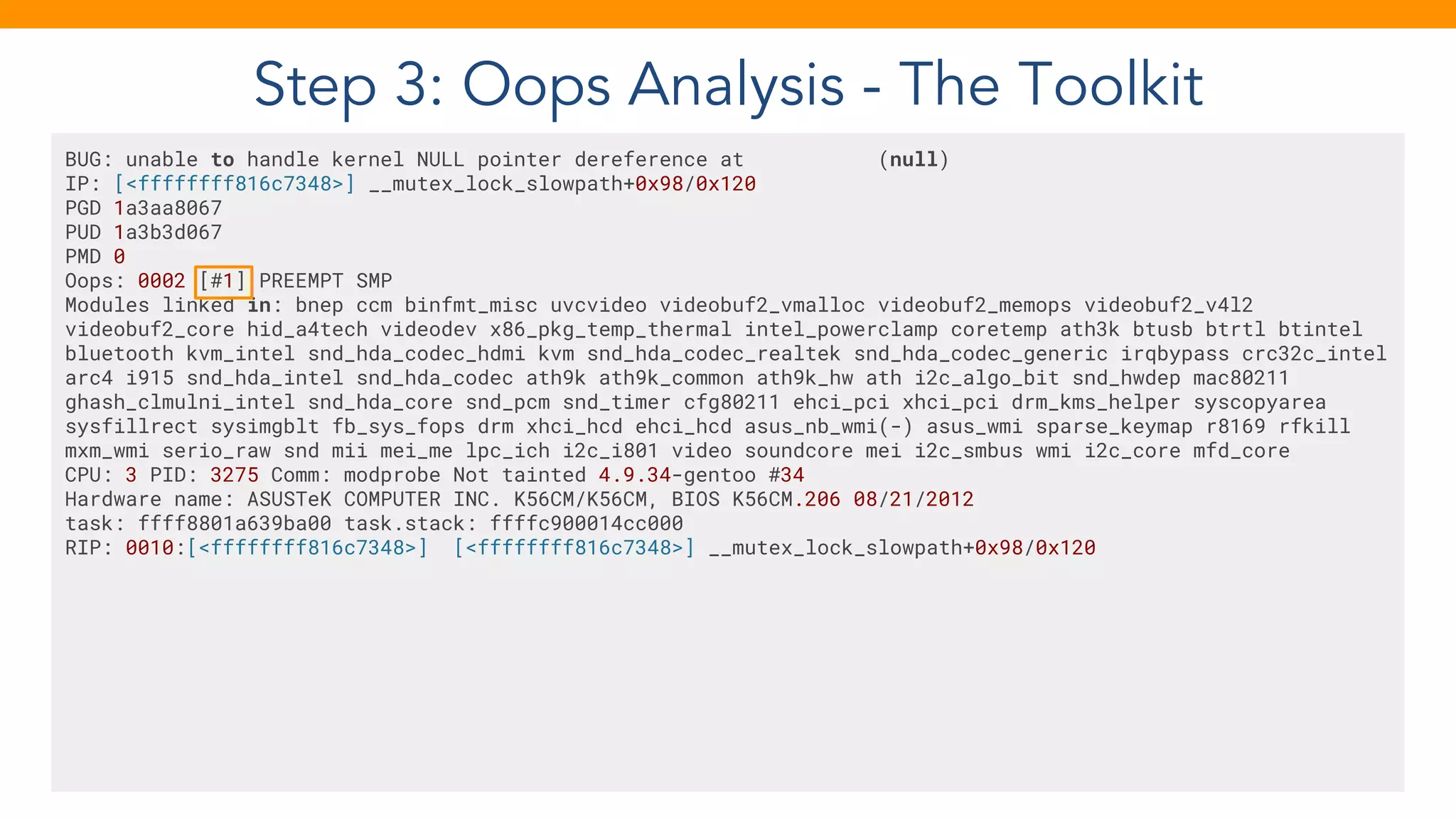 Step 3: Oops Analysis - The Toolkit
BUG: unable to handle kernel NULL pointer dereference at (null)
IP: [<ffffffff816c7348>] __mutex_lock_slowpath+0x98/0x120
PGD 1a3aa8067
PUD 1a3b3d067
PMD 0
Oops: 0002 [#1] PREEMPT SMP
Modules linked in: bnep ccm binfmt_misc uvcvideo videobuf2_vmalloc videobuf2_memops videobuf2_v4l2
videobuf2_core hid_a4tech videodev x86_pkg_temp_thermal intel_powerclamp coretemp ath3k btusb btrtl btintel
bluetooth kvm_intel snd_hda_codec_hdmi kvm snd_hda_codec_realtek snd_hda_codec_generic irqbypass crc32c_intel
arc4 i915 snd_hda_intel snd_hda_codec ath9k ath9k_common ath9k_hw ath i2c_algo_bit snd_hwdep mac80211
ghash_clmulni_intel snd_hda_core snd_pcm snd_timer cfg80211 ehci_pci xhci_pci drm_kms_helper syscopyarea
sysfillrect sysimgblt fb_sys_fops drm xhci_hcd ehci_hcd asus_nb_wmi(-) asus_wmi sparse_keymap r8169 rfkill
mxm_wmi serio_raw snd mii mei_me lpc_ich i2c_i801 video soundcore mei i2c_smbus wmi i2c_core mfd_core
CPU: 3 PID: 3275 Comm: modprobe Not tainted 4.9.34-gentoo #34
Hardware name: ASUSTeK COMPUTER INC. K56CM/K56CM, BIOS K56CM.206 08/21/2012
task: ffff8801a639ba00 task.stack: ffffc900014cc000
RIP: 0010:[<ffffffff816c7348>] [<ffffffff816c7348>] __mutex_lock_slowpath+0x98/0x120
 