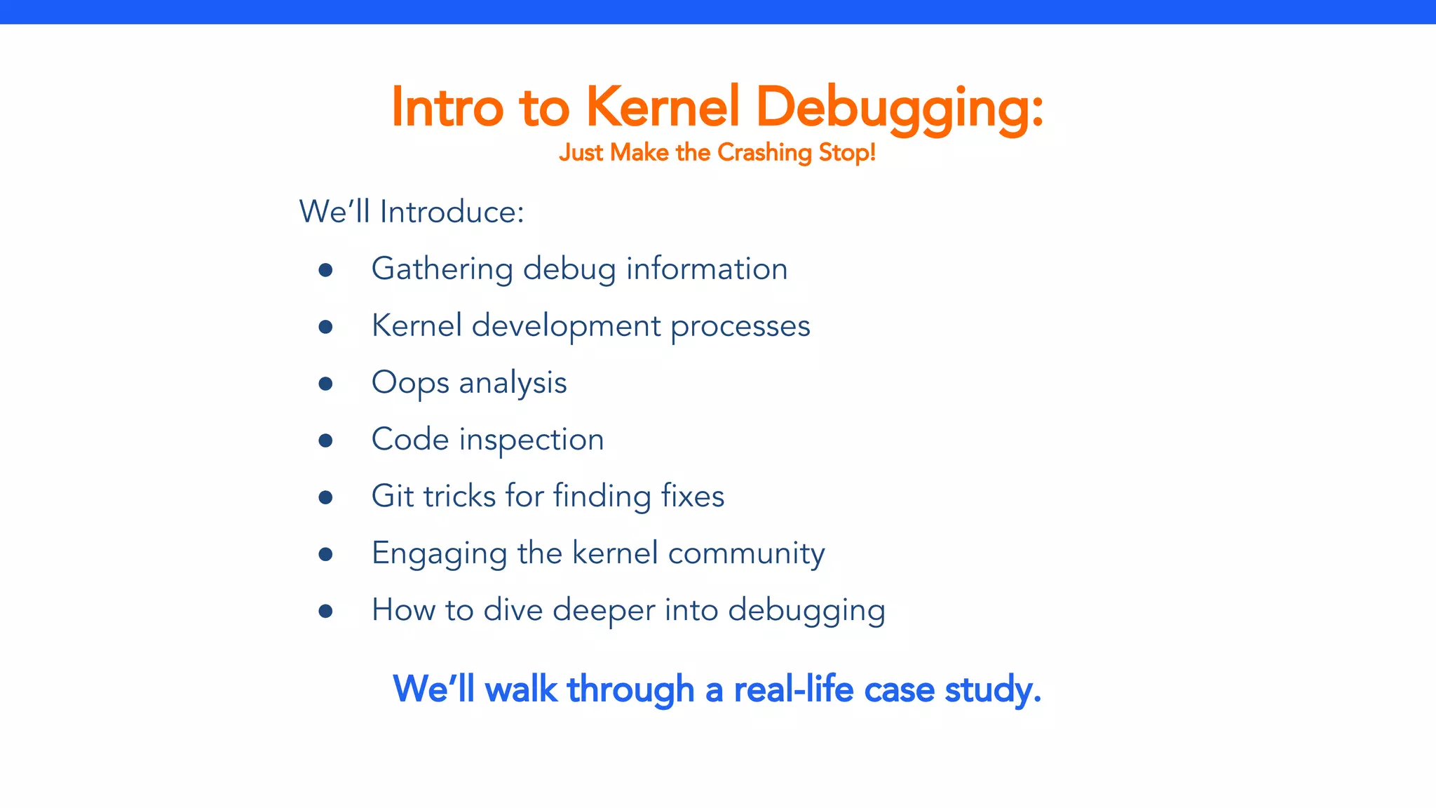 Intro to Kernel Debugging:
Just Make the Crashing Stop!
We’ll Introduce:
● Gathering debug information
● Kernel development processes
● Oops analysis
● Code inspection
● Git tricks for finding fixes
● Engaging the kernel community
● How to dive deeper into debugging
We’ll walk through a real-life case study.
 