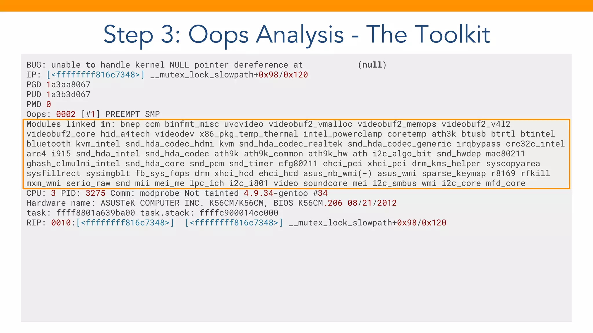 Step 3: Oops Analysis - The Toolkit
BUG: unable to handle kernel NULL pointer dereference at (null)
IP: [<ffffffff816c7348>] __mutex_lock_slowpath+0x98/0x120
PGD 1a3aa8067
PUD 1a3b3d067
PMD 0
Oops: 0002 [#1] PREEMPT SMP
Modules linked in: bnep ccm binfmt_misc uvcvideo videobuf2_vmalloc videobuf2_memops videobuf2_v4l2
videobuf2_core hid_a4tech videodev x86_pkg_temp_thermal intel_powerclamp coretemp ath3k btusb btrtl btintel
bluetooth kvm_intel snd_hda_codec_hdmi kvm snd_hda_codec_realtek snd_hda_codec_generic irqbypass crc32c_intel
arc4 i915 snd_hda_intel snd_hda_codec ath9k ath9k_common ath9k_hw ath i2c_algo_bit snd_hwdep mac80211
ghash_clmulni_intel snd_hda_core snd_pcm snd_timer cfg80211 ehci_pci xhci_pci drm_kms_helper syscopyarea
sysfillrect sysimgblt fb_sys_fops drm xhci_hcd ehci_hcd asus_nb_wmi(-) asus_wmi sparse_keymap r8169 rfkill
mxm_wmi serio_raw snd mii mei_me lpc_ich i2c_i801 video soundcore mei i2c_smbus wmi i2c_core mfd_core
CPU: 3 PID: 3275 Comm: modprobe Not tainted 4.9.34-gentoo #34
Hardware name: ASUSTeK COMPUTER INC. K56CM/K56CM, BIOS K56CM.206 08/21/2012
task: ffff8801a639ba00 task.stack: ffffc900014cc000
RIP: 0010:[<ffffffff816c7348>] [<ffffffff816c7348>] __mutex_lock_slowpath+0x98/0x120
 