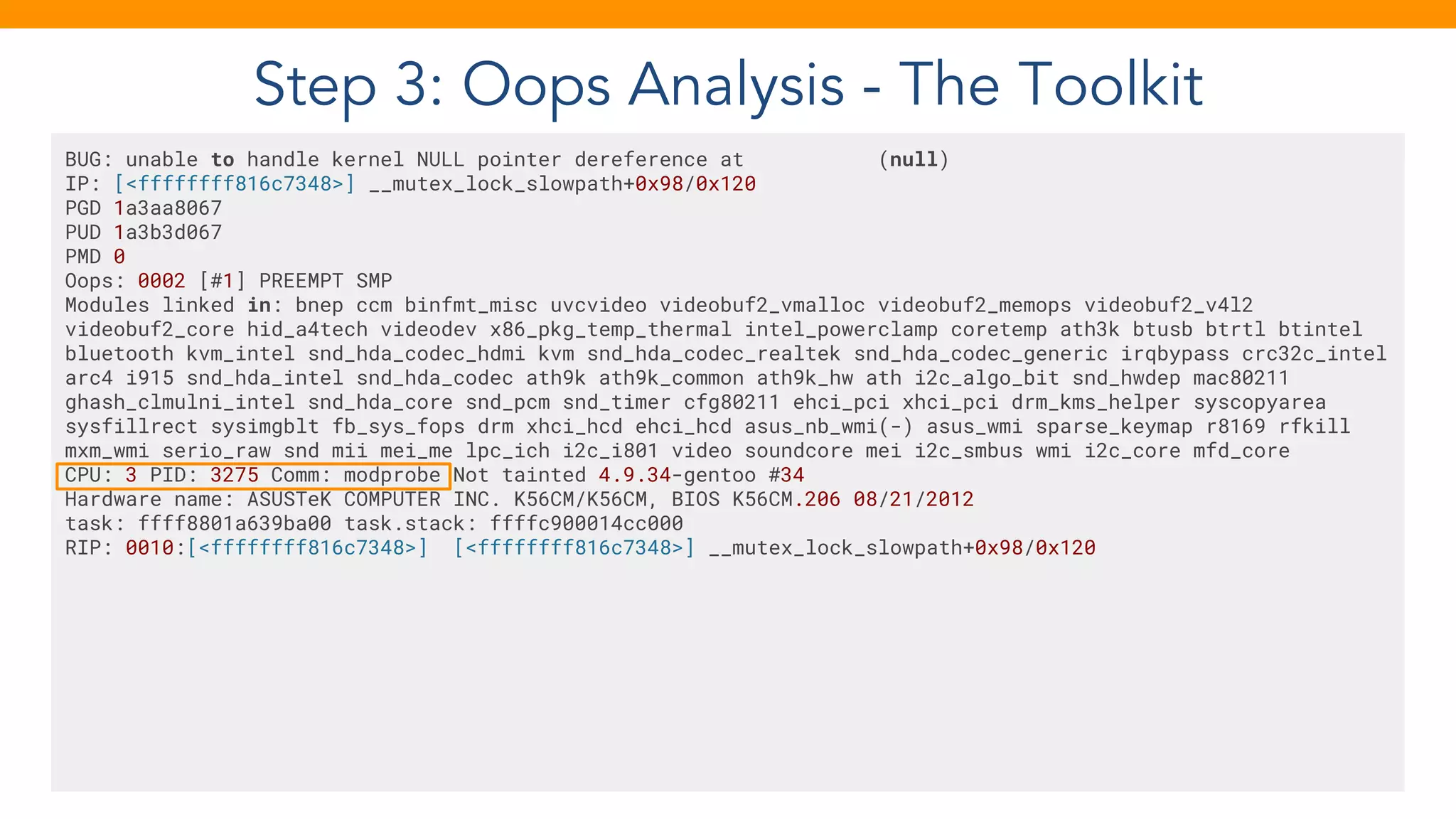Step 3: Oops Analysis - The Toolkit
BUG: unable to handle kernel NULL pointer dereference at (null)
IP: [<ffffffff816c7348>] __mutex_lock_slowpath+0x98/0x120
PGD 1a3aa8067
PUD 1a3b3d067
PMD 0
Oops: 0002 [#1] PREEMPT SMP
Modules linked in: bnep ccm binfmt_misc uvcvideo videobuf2_vmalloc videobuf2_memops videobuf2_v4l2
videobuf2_core hid_a4tech videodev x86_pkg_temp_thermal intel_powerclamp coretemp ath3k btusb btrtl btintel
bluetooth kvm_intel snd_hda_codec_hdmi kvm snd_hda_codec_realtek snd_hda_codec_generic irqbypass crc32c_intel
arc4 i915 snd_hda_intel snd_hda_codec ath9k ath9k_common ath9k_hw ath i2c_algo_bit snd_hwdep mac80211
ghash_clmulni_intel snd_hda_core snd_pcm snd_timer cfg80211 ehci_pci xhci_pci drm_kms_helper syscopyarea
sysfillrect sysimgblt fb_sys_fops drm xhci_hcd ehci_hcd asus_nb_wmi(-) asus_wmi sparse_keymap r8169 rfkill
mxm_wmi serio_raw snd mii mei_me lpc_ich i2c_i801 video soundcore mei i2c_smbus wmi i2c_core mfd_core
CPU: 3 PID: 3275 Comm: modprobe Not tainted 4.9.34-gentoo #34
Hardware name: ASUSTeK COMPUTER INC. K56CM/K56CM, BIOS K56CM.206 08/21/2012
task: ffff8801a639ba00 task.stack: ffffc900014cc000
RIP: 0010:[<ffffffff816c7348>] [<ffffffff816c7348>] __mutex_lock_slowpath+0x98/0x120
 