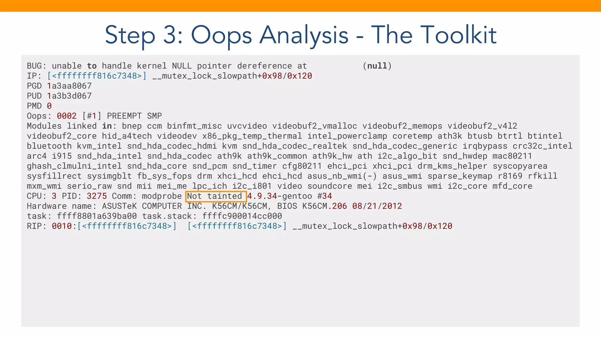 Step 3: Oops Analysis - The Toolkit
BUG: unable to handle kernel NULL pointer dereference at (null)
IP: [<ffffffff816c7348>] __mutex_lock_slowpath+0x98/0x120
PGD 1a3aa8067
PUD 1a3b3d067
PMD 0
Oops: 0002 [#1] PREEMPT SMP
Modules linked in: bnep ccm binfmt_misc uvcvideo videobuf2_vmalloc videobuf2_memops videobuf2_v4l2
videobuf2_core hid_a4tech videodev x86_pkg_temp_thermal intel_powerclamp coretemp ath3k btusb btrtl btintel
bluetooth kvm_intel snd_hda_codec_hdmi kvm snd_hda_codec_realtek snd_hda_codec_generic irqbypass crc32c_intel
arc4 i915 snd_hda_intel snd_hda_codec ath9k ath9k_common ath9k_hw ath i2c_algo_bit snd_hwdep mac80211
ghash_clmulni_intel snd_hda_core snd_pcm snd_timer cfg80211 ehci_pci xhci_pci drm_kms_helper syscopyarea
sysfillrect sysimgblt fb_sys_fops drm xhci_hcd ehci_hcd asus_nb_wmi(-) asus_wmi sparse_keymap r8169 rfkill
mxm_wmi serio_raw snd mii mei_me lpc_ich i2c_i801 video soundcore mei i2c_smbus wmi i2c_core mfd_core
CPU: 3 PID: 3275 Comm: modprobe Not tainted 4.9.34-gentoo #34
Hardware name: ASUSTeK COMPUTER INC. K56CM/K56CM, BIOS K56CM.206 08/21/2012
task: ffff8801a639ba00 task.stack: ffffc900014cc000
RIP: 0010:[<ffffffff816c7348>] [<ffffffff816c7348>] __mutex_lock_slowpath+0x98/0x120
 