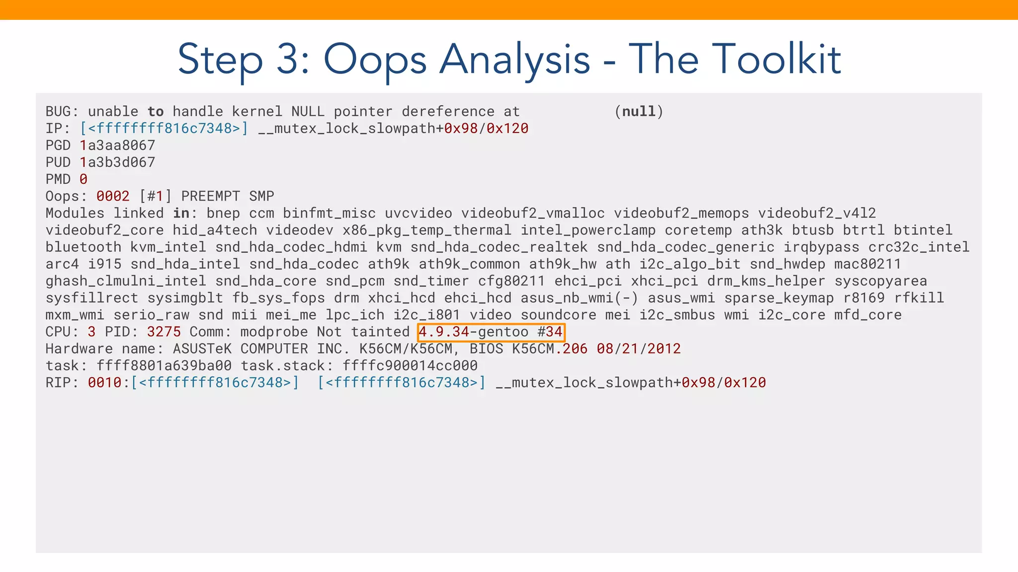 Step 3: Oops Analysis - The Toolkit
BUG: unable to handle kernel NULL pointer dereference at (null)
IP: [<ffffffff816c7348>] __mutex_lock_slowpath+0x98/0x120
PGD 1a3aa8067
PUD 1a3b3d067
PMD 0
Oops: 0002 [#1] PREEMPT SMP
Modules linked in: bnep ccm binfmt_misc uvcvideo videobuf2_vmalloc videobuf2_memops videobuf2_v4l2
videobuf2_core hid_a4tech videodev x86_pkg_temp_thermal intel_powerclamp coretemp ath3k btusb btrtl btintel
bluetooth kvm_intel snd_hda_codec_hdmi kvm snd_hda_codec_realtek snd_hda_codec_generic irqbypass crc32c_intel
arc4 i915 snd_hda_intel snd_hda_codec ath9k ath9k_common ath9k_hw ath i2c_algo_bit snd_hwdep mac80211
ghash_clmulni_intel snd_hda_core snd_pcm snd_timer cfg80211 ehci_pci xhci_pci drm_kms_helper syscopyarea
sysfillrect sysimgblt fb_sys_fops drm xhci_hcd ehci_hcd asus_nb_wmi(-) asus_wmi sparse_keymap r8169 rfkill
mxm_wmi serio_raw snd mii mei_me lpc_ich i2c_i801 video soundcore mei i2c_smbus wmi i2c_core mfd_core
CPU: 3 PID: 3275 Comm: modprobe Not tainted 4.9.34-gentoo #34
Hardware name: ASUSTeK COMPUTER INC. K56CM/K56CM, BIOS K56CM.206 08/21/2012
task: ffff8801a639ba00 task.stack: ffffc900014cc000
RIP: 0010:[<ffffffff816c7348>] [<ffffffff816c7348>] __mutex_lock_slowpath+0x98/0x120
 