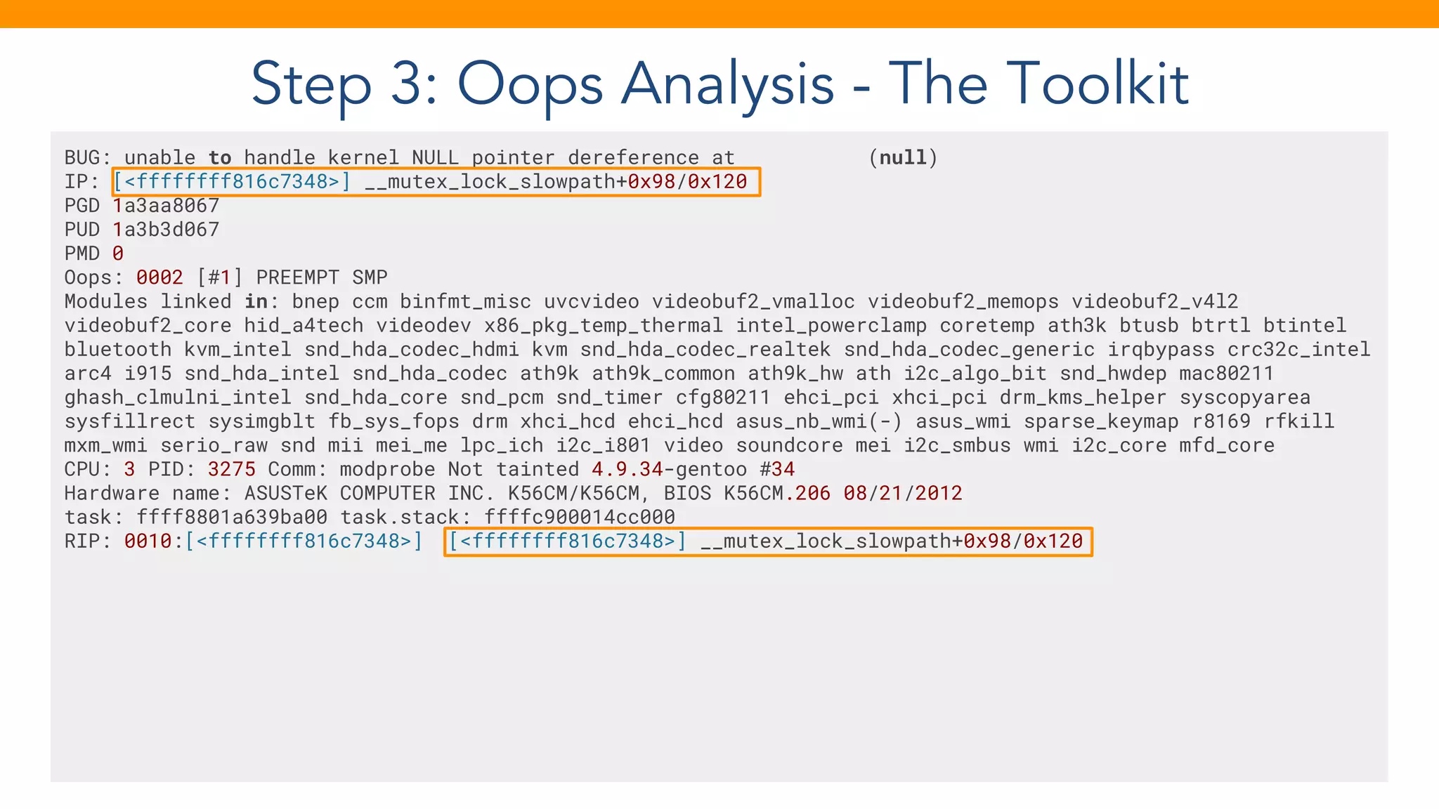 Step 3: Oops Analysis - The Toolkit
BUG: unable to handle kernel NULL pointer dereference at (null)
IP: [<ffffffff816c7348>] __mutex_lock_slowpath+0x98/0x120
PGD 1a3aa8067
PUD 1a3b3d067
PMD 0
Oops: 0002 [#1] PREEMPT SMP
Modules linked in: bnep ccm binfmt_misc uvcvideo videobuf2_vmalloc videobuf2_memops videobuf2_v4l2
videobuf2_core hid_a4tech videodev x86_pkg_temp_thermal intel_powerclamp coretemp ath3k btusb btrtl btintel
bluetooth kvm_intel snd_hda_codec_hdmi kvm snd_hda_codec_realtek snd_hda_codec_generic irqbypass crc32c_intel
arc4 i915 snd_hda_intel snd_hda_codec ath9k ath9k_common ath9k_hw ath i2c_algo_bit snd_hwdep mac80211
ghash_clmulni_intel snd_hda_core snd_pcm snd_timer cfg80211 ehci_pci xhci_pci drm_kms_helper syscopyarea
sysfillrect sysimgblt fb_sys_fops drm xhci_hcd ehci_hcd asus_nb_wmi(-) asus_wmi sparse_keymap r8169 rfkill
mxm_wmi serio_raw snd mii mei_me lpc_ich i2c_i801 video soundcore mei i2c_smbus wmi i2c_core mfd_core
CPU: 3 PID: 3275 Comm: modprobe Not tainted 4.9.34-gentoo #34
Hardware name: ASUSTeK COMPUTER INC. K56CM/K56CM, BIOS K56CM.206 08/21/2012
task: ffff8801a639ba00 task.stack: ffffc900014cc000
RIP: 0010:[<ffffffff816c7348>] [<ffffffff816c7348>] __mutex_lock_slowpath+0x98/0x120
 