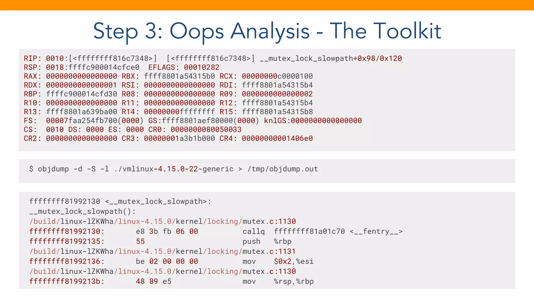 Step 3: Oops Analysis - The Toolkit
RIP: 0010:[<ffffffff816c7348>] [<ffffffff816c7348>] __mutex_lock_slowpath+0x98/0x120
RSP: 0018:ffffc900014cfce0 EFLAGS: 00010282
RAX: 0000000000000000 RBX: ffff8801a54315b0 RCX: 00000000c0000100
RDX: 0000000000000001 RSI: 0000000000000000 RDI: ffff8801a54315b4
RBP: ffffc900014cfd30 R08: 0000000000000000 R09: 0000000000000002
R10: 0000000000000000 R11: 0000000000000000 R12: ffff8801a54315b4
R13: ffff8801a639ba00 R14: 00000000ffffffff R15: ffff8801a54315b8
FS: 00007faa254fb700(0000) GS:ffff8801aef80000(0000) knlGS:0000000000000000
CS: 0010 DS: 0000 ES: 0000 CR0: 0000000080050033
CR2: 0000000000000000 CR3: 00000001a3b1b000 CR4: 00000000001406e0
$ objdump -d -S -l ./vmlinux-4.15.0-22-generic > /tmp/objdump.out
ffffffff81992130 <__mutex_lock_slowpath>:
__mutex_lock_slowpath():
/build/linux-lZKWha/linux-4.15.0/kernel/locking/mutex.c:1130
ffffffff81992130: e8 3b fb 06 00 callq ffffffff81a01c70 <__fentry__>
ffffffff81992135: 55 push %rbp
/build/linux-lZKWha/linux-4.15.0/kernel/locking/mutex.c:1131
ffffffff81992136: be 02 00 00 00 mov $0x2,%esi
/build/linux-lZKWha/linux-4.15.0/kernel/locking/mutex.c:1130
ffffffff8199213b: 48 89 e5 mov %rsp,%rbp
 