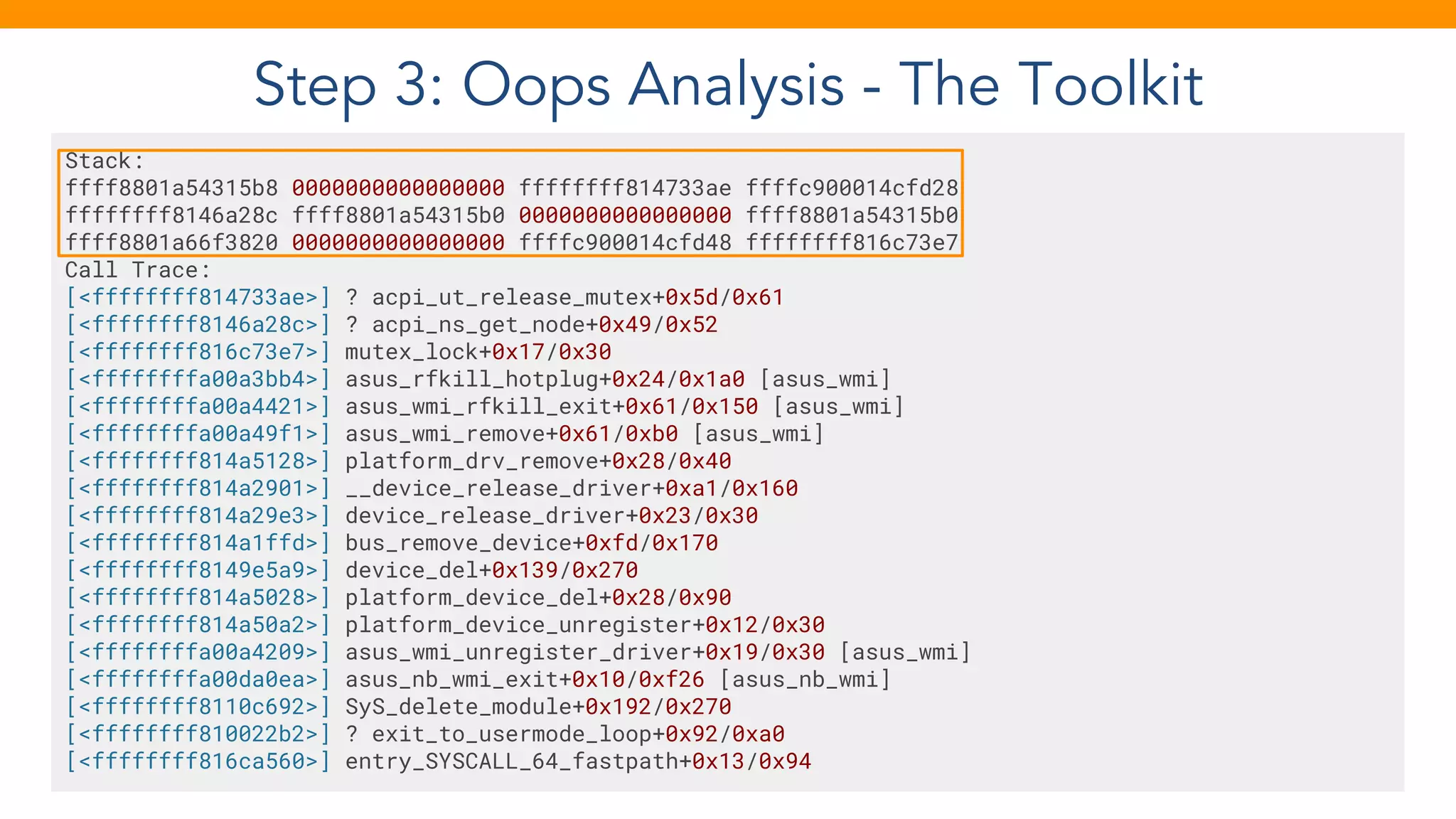 Step 3: Oops Analysis - The Toolkit
Stack:
ffff8801a54315b8 0000000000000000 ffffffff814733ae ffffc900014cfd28
ffffffff8146a28c ffff8801a54315b0 0000000000000000 ffff8801a54315b0
ffff8801a66f3820 0000000000000000 ffffc900014cfd48 ffffffff816c73e7
Call Trace:
[<ffffffff814733ae>] ? acpi_ut_release_mutex+0x5d/0x61
[<ffffffff8146a28c>] ? acpi_ns_get_node+0x49/0x52
[<ffffffff816c73e7>] mutex_lock+0x17/0x30
[<ffffffffa00a3bb4>] asus_rfkill_hotplug+0x24/0x1a0 [asus_wmi]
[<ffffffffa00a4421>] asus_wmi_rfkill_exit+0x61/0x150 [asus_wmi]
[<ffffffffa00a49f1>] asus_wmi_remove+0x61/0xb0 [asus_wmi]
[<ffffffff814a5128>] platform_drv_remove+0x28/0x40
[<ffffffff814a2901>] __device_release_driver+0xa1/0x160
[<ffffffff814a29e3>] device_release_driver+0x23/0x30
[<ffffffff814a1ffd>] bus_remove_device+0xfd/0x170
[<ffffffff8149e5a9>] device_del+0x139/0x270
[<ffffffff814a5028>] platform_device_del+0x28/0x90
[<ffffffff814a50a2>] platform_device_unregister+0x12/0x30
[<ffffffffa00a4209>] asus_wmi_unregister_driver+0x19/0x30 [asus_wmi]
[<ffffffffa00da0ea>] asus_nb_wmi_exit+0x10/0xf26 [asus_nb_wmi]
[<ffffffff8110c692>] SyS_delete_module+0x192/0x270
[<ffffffff810022b2>] ? exit_to_usermode_loop+0x92/0xa0
[<ffffffff816ca560>] entry_SYSCALL_64_fastpath+0x13/0x94
 