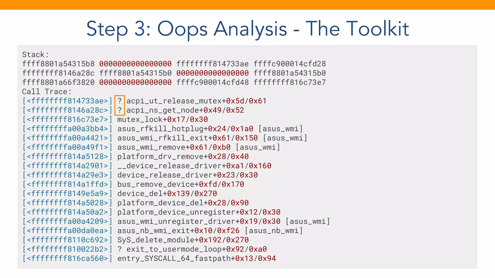 Step 3: Oops Analysis - The Toolkit
Stack:
ffff8801a54315b8 0000000000000000 ffffffff814733ae ffffc900014cfd28
ffffffff8146a28c ffff8801a54315b0 0000000000000000 ffff8801a54315b0
ffff8801a66f3820 0000000000000000 ffffc900014cfd48 ffffffff816c73e7
Call Trace:
[<ffffffff814733ae>] ? acpi_ut_release_mutex+0x5d/0x61
[<ffffffff8146a28c>] ? acpi_ns_get_node+0x49/0x52
[<ffffffff816c73e7>] mutex_lock+0x17/0x30
[<ffffffffa00a3bb4>] asus_rfkill_hotplug+0x24/0x1a0 [asus_wmi]
[<ffffffffa00a4421>] asus_wmi_rfkill_exit+0x61/0x150 [asus_wmi]
[<ffffffffa00a49f1>] asus_wmi_remove+0x61/0xb0 [asus_wmi]
[<ffffffff814a5128>] platform_drv_remove+0x28/0x40
[<ffffffff814a2901>] __device_release_driver+0xa1/0x160
[<ffffffff814a29e3>] device_release_driver+0x23/0x30
[<ffffffff814a1ffd>] bus_remove_device+0xfd/0x170
[<ffffffff8149e5a9>] device_del+0x139/0x270
[<ffffffff814a5028>] platform_device_del+0x28/0x90
[<ffffffff814a50a2>] platform_device_unregister+0x12/0x30
[<ffffffffa00a4209>] asus_wmi_unregister_driver+0x19/0x30 [asus_wmi]
[<ffffffffa00da0ea>] asus_nb_wmi_exit+0x10/0xf26 [asus_nb_wmi]
[<ffffffff8110c692>] SyS_delete_module+0x192/0x270
[<ffffffff810022b2>] ? exit_to_usermode_loop+0x92/0xa0
[<ffffffff816ca560>] entry_SYSCALL_64_fastpath+0x13/0x94
 