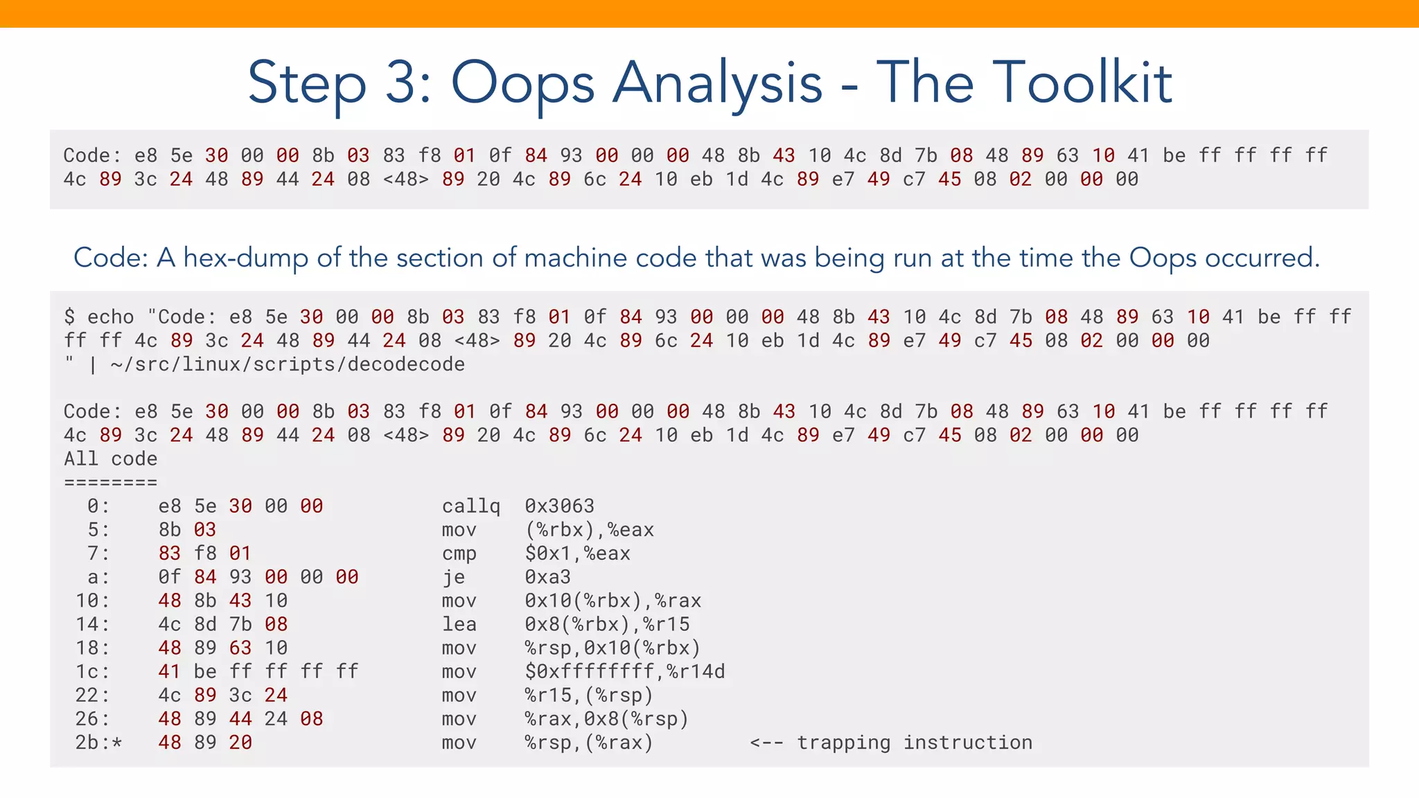 Step 3: Oops Analysis - The Toolkit
Code: A hex-dump of the section of machine code that was being run at the time the Oops occurred.
Code: e8 5e 30 00 00 8b 03 83 f8 01 0f 84 93 00 00 00 48 8b 43 10 4c 8d 7b 08 48 89 63 10 41 be ff ff ff ff
4c 89 3c 24 48 89 44 24 08 <48> 89 20 4c 89 6c 24 10 eb 1d 4c 89 e7 49 c7 45 08 02 00 00 00
$ echo "Code: e8 5e 30 00 00 8b 03 83 f8 01 0f 84 93 00 00 00 48 8b 43 10 4c 8d 7b 08 48 89 63 10 41 be ff ff
ff ff 4c 89 3c 24 48 89 44 24 08 <48> 89 20 4c 89 6c 24 10 eb 1d 4c 89 e7 49 c7 45 08 02 00 00 00
" | ~/src/linux/scripts/decodecode
Code: e8 5e 30 00 00 8b 03 83 f8 01 0f 84 93 00 00 00 48 8b 43 10 4c 8d 7b 08 48 89 63 10 41 be ff ff ff ff
4c 89 3c 24 48 89 44 24 08 <48> 89 20 4c 89 6c 24 10 eb 1d 4c 89 e7 49 c7 45 08 02 00 00 00
All code
========
0: e8 5e 30 00 00 callq 0x3063
5: 8b 03 mov (%rbx),%eax
7: 83 f8 01 cmp $0x1,%eax
a: 0f 84 93 00 00 00 je 0xa3
10: 48 8b 43 10 mov 0x10(%rbx),%rax
14: 4c 8d 7b 08 lea 0x8(%rbx),%r15
18: 48 89 63 10 mov %rsp,0x10(%rbx)
1c: 41 be ff ff ff ff mov $0xffffffff,%r14d
22: 4c 89 3c 24 mov %r15,(%rsp)
26: 48 89 44 24 08 mov %rax,0x8(%rsp)
2b:* 48 89 20 mov %rsp,(%rax) <-- trapping instruction
 