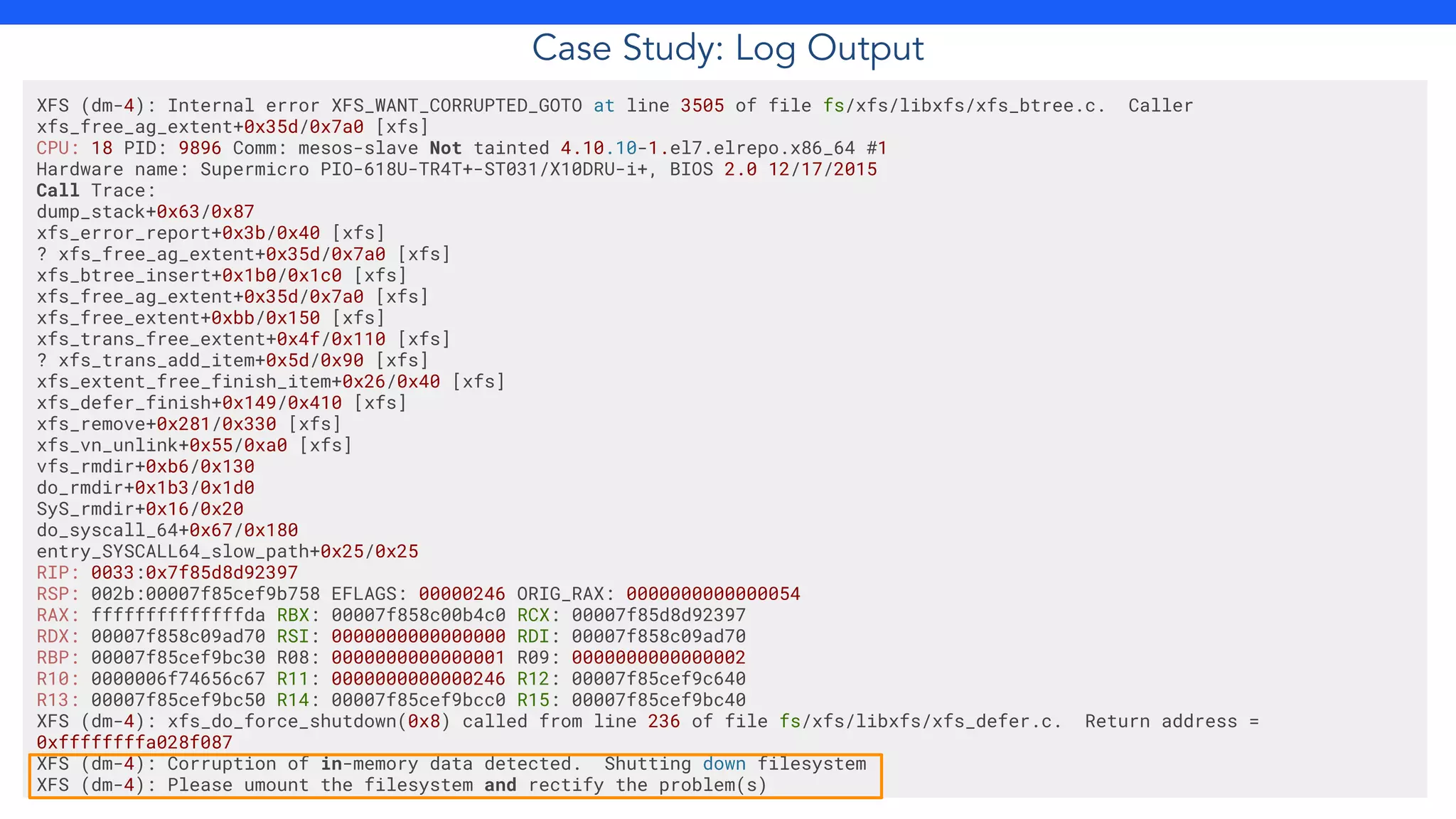 Case Study: Log Output
XFS (dm-4): Internal error XFS_WANT_CORRUPTED_GOTO at line 3505 of file fs/xfs/libxfs/xfs_btree.c. Caller
xfs_free_ag_extent+0x35d/0x7a0 [xfs]
CPU: 18 PID: 9896 Comm: mesos-slave Not tainted 4.10.10-1.el7.elrepo.x86_64 #1
Hardware name: Supermicro PIO-618U-TR4T+-ST031/X10DRU-i+, BIOS 2.0 12/17/2015
Call Trace:
dump_stack+0x63/0x87
xfs_error_report+0x3b/0x40 [xfs]
? xfs_free_ag_extent+0x35d/0x7a0 [xfs]
xfs_btree_insert+0x1b0/0x1c0 [xfs]
xfs_free_ag_extent+0x35d/0x7a0 [xfs]
xfs_free_extent+0xbb/0x150 [xfs]
xfs_trans_free_extent+0x4f/0x110 [xfs]
? xfs_trans_add_item+0x5d/0x90 [xfs]
xfs_extent_free_finish_item+0x26/0x40 [xfs]
xfs_defer_finish+0x149/0x410 [xfs]
xfs_remove+0x281/0x330 [xfs]
xfs_vn_unlink+0x55/0xa0 [xfs]
vfs_rmdir+0xb6/0x130
do_rmdir+0x1b3/0x1d0
SyS_rmdir+0x16/0x20
do_syscall_64+0x67/0x180
entry_SYSCALL64_slow_path+0x25/0x25
RIP: 0033:0x7f85d8d92397
RSP: 002b:00007f85cef9b758 EFLAGS: 00000246 ORIG_RAX: 0000000000000054
RAX: ffffffffffffffda RBX: 00007f858c00b4c0 RCX: 00007f85d8d92397
RDX: 00007f858c09ad70 RSI: 0000000000000000 RDI: 00007f858c09ad70
RBP: 00007f85cef9bc30 R08: 0000000000000001 R09: 0000000000000002
R10: 0000006f74656c67 R11: 0000000000000246 R12: 00007f85cef9c640
R13: 00007f85cef9bc50 R14: 00007f85cef9bcc0 R15: 00007f85cef9bc40
XFS (dm-4): xfs_do_force_shutdown(0x8) called from line 236 of file fs/xfs/libxfs/xfs_defer.c. Return address =
0xffffffffa028f087
XFS (dm-4): Corruption of in-memory data detected. Shutting down filesystem
XFS (dm-4): Please umount the filesystem and rectify the problem(s)
 