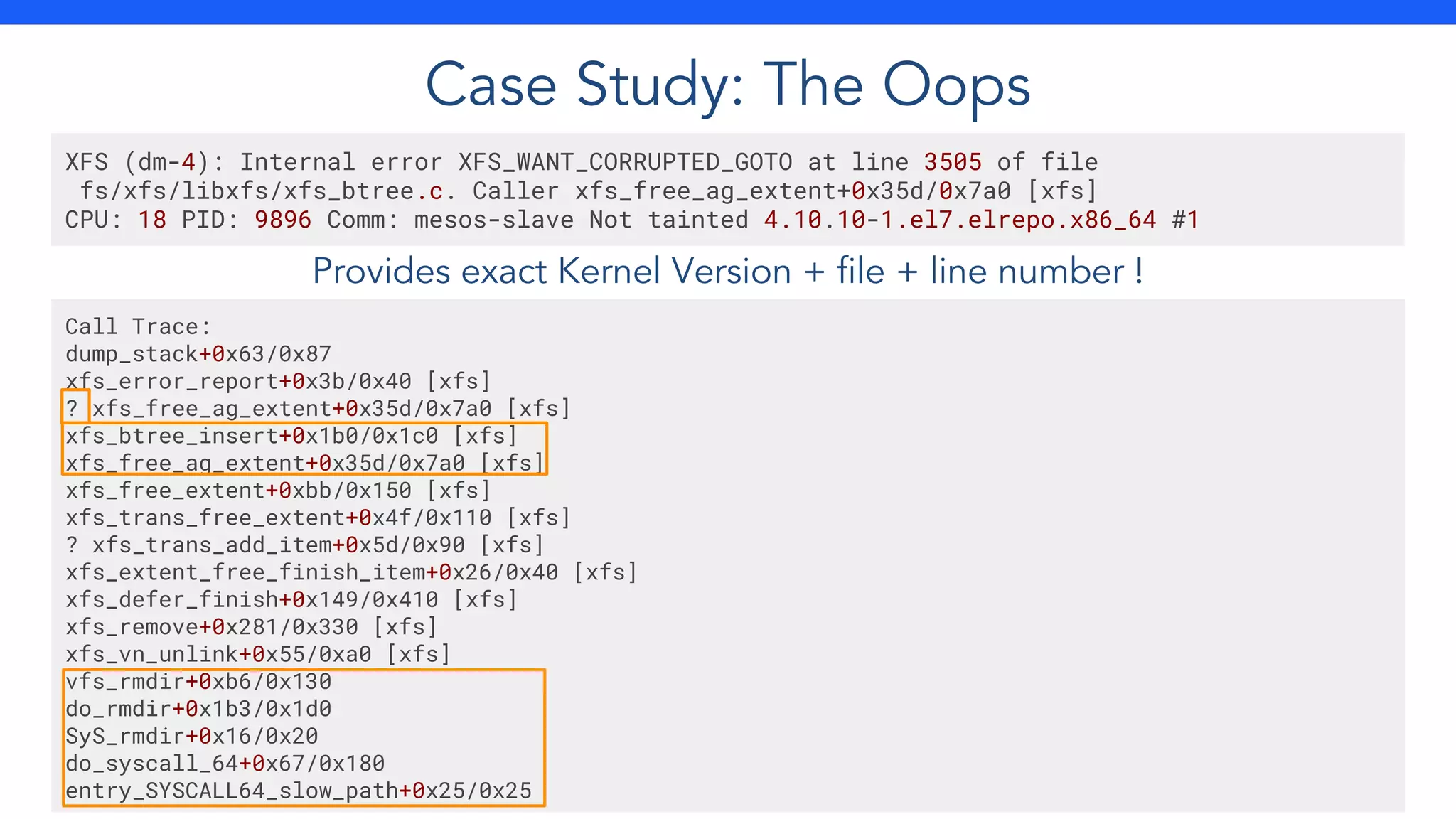 Provides exact Kernel Version + file + line number !
XFS (dm-4): Internal error XFS_WANT_CORRUPTED_GOTO at line 3505 of file
fs/xfs/libxfs/xfs_btree.c. Caller xfs_free_ag_extent+0x35d/0x7a0 [xfs]
CPU: 18 PID: 9896 Comm: mesos-slave Not tainted 4.10.10-1.el7.elrepo.x86_64 #1
Call Trace:
dump_stack+0x63/0x87
xfs_error_report+0x3b/0x40 [xfs]
? xfs_free_ag_extent+0x35d/0x7a0 [xfs]
xfs_btree_insert+0x1b0/0x1c0 [xfs]
xfs_free_ag_extent+0x35d/0x7a0 [xfs]
xfs_free_extent+0xbb/0x150 [xfs]
xfs_trans_free_extent+0x4f/0x110 [xfs]
? xfs_trans_add_item+0x5d/0x90 [xfs]
xfs_extent_free_finish_item+0x26/0x40 [xfs]
xfs_defer_finish+0x149/0x410 [xfs]
xfs_remove+0x281/0x330 [xfs]
xfs_vn_unlink+0x55/0xa0 [xfs]
vfs_rmdir+0xb6/0x130
do_rmdir+0x1b3/0x1d0
SyS_rmdir+0x16/0x20
do_syscall_64+0x67/0x180
entry_SYSCALL64_slow_path+0x25/0x25
Case Study: The Oops
 