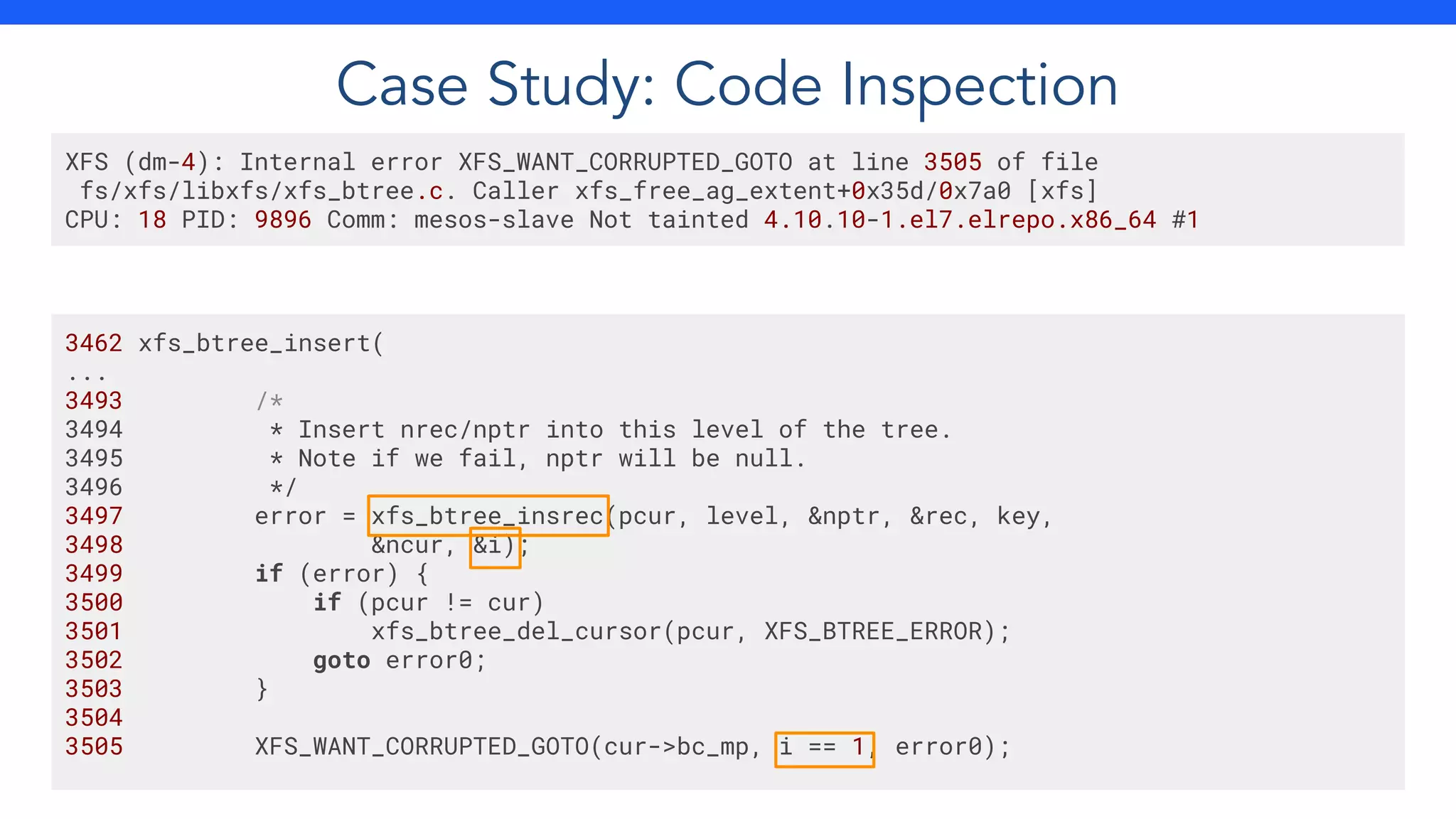 XFS (dm-4): Internal error XFS_WANT_CORRUPTED_GOTO at line 3505 of file
fs/xfs/libxfs/xfs_btree.c. Caller xfs_free_ag_extent+0x35d/0x7a0 [xfs]
CPU: 18 PID: 9896 Comm: mesos-slave Not tainted 4.10.10-1.el7.elrepo.x86_64 #1
3462 xfs_btree_insert(
...
3493 /*
3494 * Insert nrec/nptr into this level of the tree.
3495 * Note if we fail, nptr will be null.
3496 */
3497 error = xfs_btree_insrec(pcur, level, &nptr, &rec, key,
3498 &ncur, &i);
3499 if (error) {
3500 if (pcur != cur)
3501 xfs_btree_del_cursor(pcur, XFS_BTREE_ERROR);
3502 goto error0;
3503 }
3504
3505 XFS_WANT_CORRUPTED_GOTO(cur->bc_mp, i == 1, error0);
Case Study: Code Inspection
 