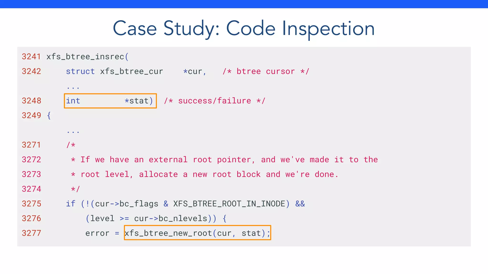Case Study: Code Inspection
3241 xfs_btree_insrec(
3242 struct xfs_btree_cur *cur, /* btree cursor */
...
3248 int *stat) /* success/failure */
3249 {
...
3271 /*
3272 * If we have an external root pointer, and we've made it to the
3273 * root level, allocate a new root block and we're done.
3274 */
3275 if (!(cur->bc_flags & XFS_BTREE_ROOT_IN_INODE) &&
3276 (level >= cur->bc_nlevels)) {
3277 error = xfs_btree_new_root(cur, stat);
 