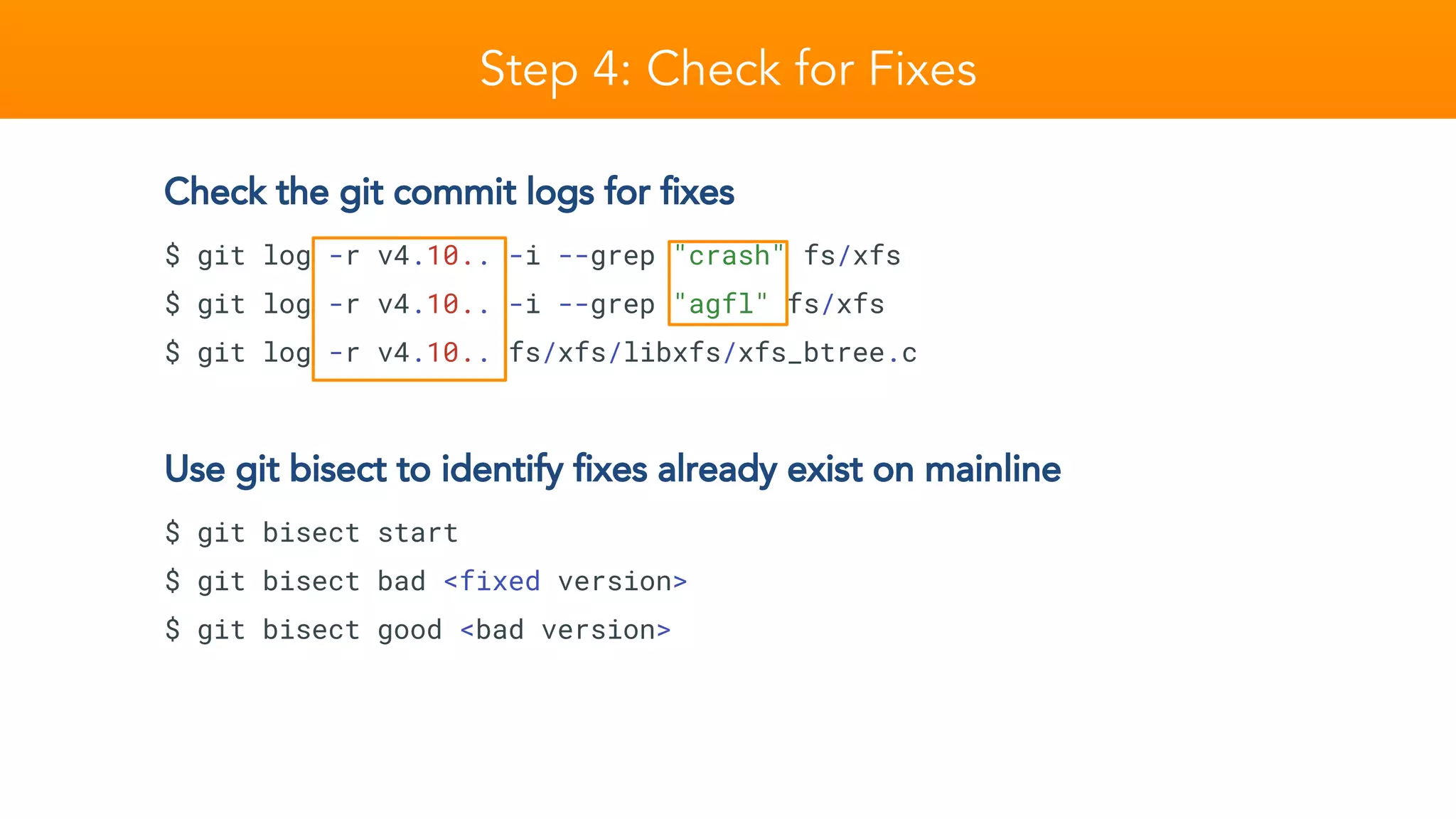 Step 4: Check for Fixes
Check the git commit logs for fixes
$ git log -r v4.10.. -i --grep "crash" fs/xfs
$ git log -r v4.10.. -i --grep "agfl" fs/xfs
$ git log -r v4.10.. fs/xfs/libxfs/xfs_btree.c
Use git bisect to identify fixes already exist on mainline
$ git bisect start
$ git bisect bad <fixed version>
$ git bisect good <bad version>
 