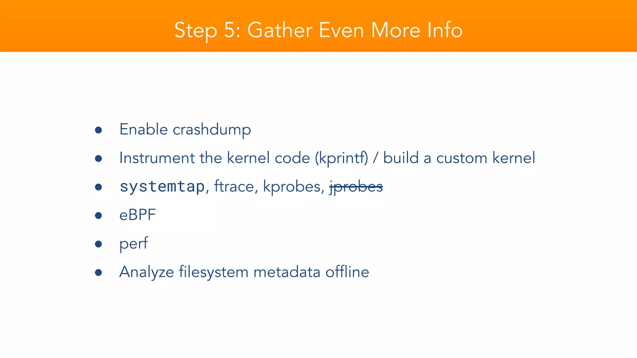 Step 5: Gather Even More Info
● Enable crashdump
● Instrument the kernel code (kprintf) / build a custom kernel
● systemtap, ftrace, kprobes, jprobes
● eBPF
● perf
● Analyze filesystem metadata offline
 