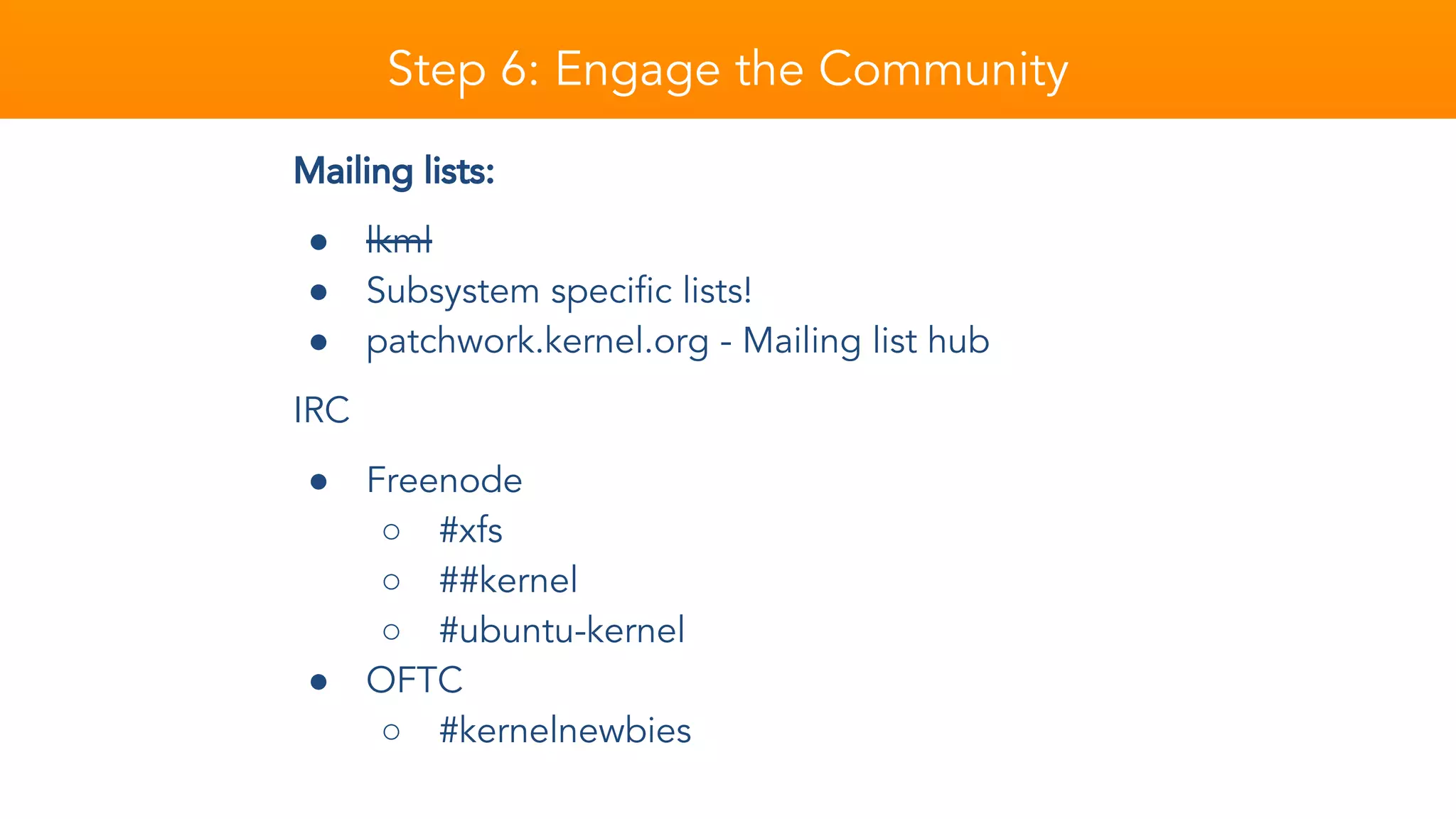Mailing lists:
● lkml
● Subsystem specific lists!
● patchwork.kernel.org - Mailing list hub
IRC
● Freenode
○ #xfs
○ ##kernel
○ #ubuntu-kernel
● OFTC
○ #kernelnewbies
Step 6: Engage the Community
 
