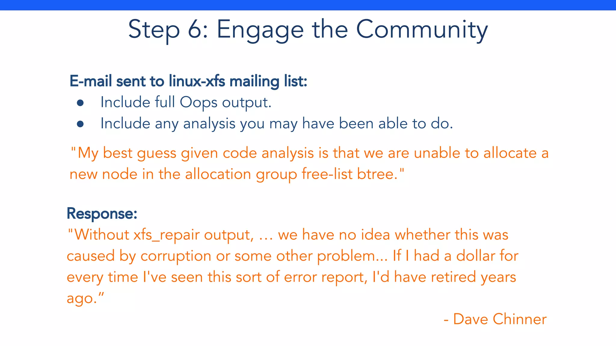 Step 6: Engage the Community
E-mail sent to linux-xfs mailing list:
● Include full Oops output.
● Include any analysis you may have been able to do.
"My best guess given code analysis is that we are unable to allocate a
new node in the allocation group free-list btree."
Response:
"Without xfs_repair output, … we have no idea whether this was
caused by corruption or some other problem... If I had a dollar for
every time I've seen this sort of error report, I'd have retired years
ago.”
- Dave Chinner
 