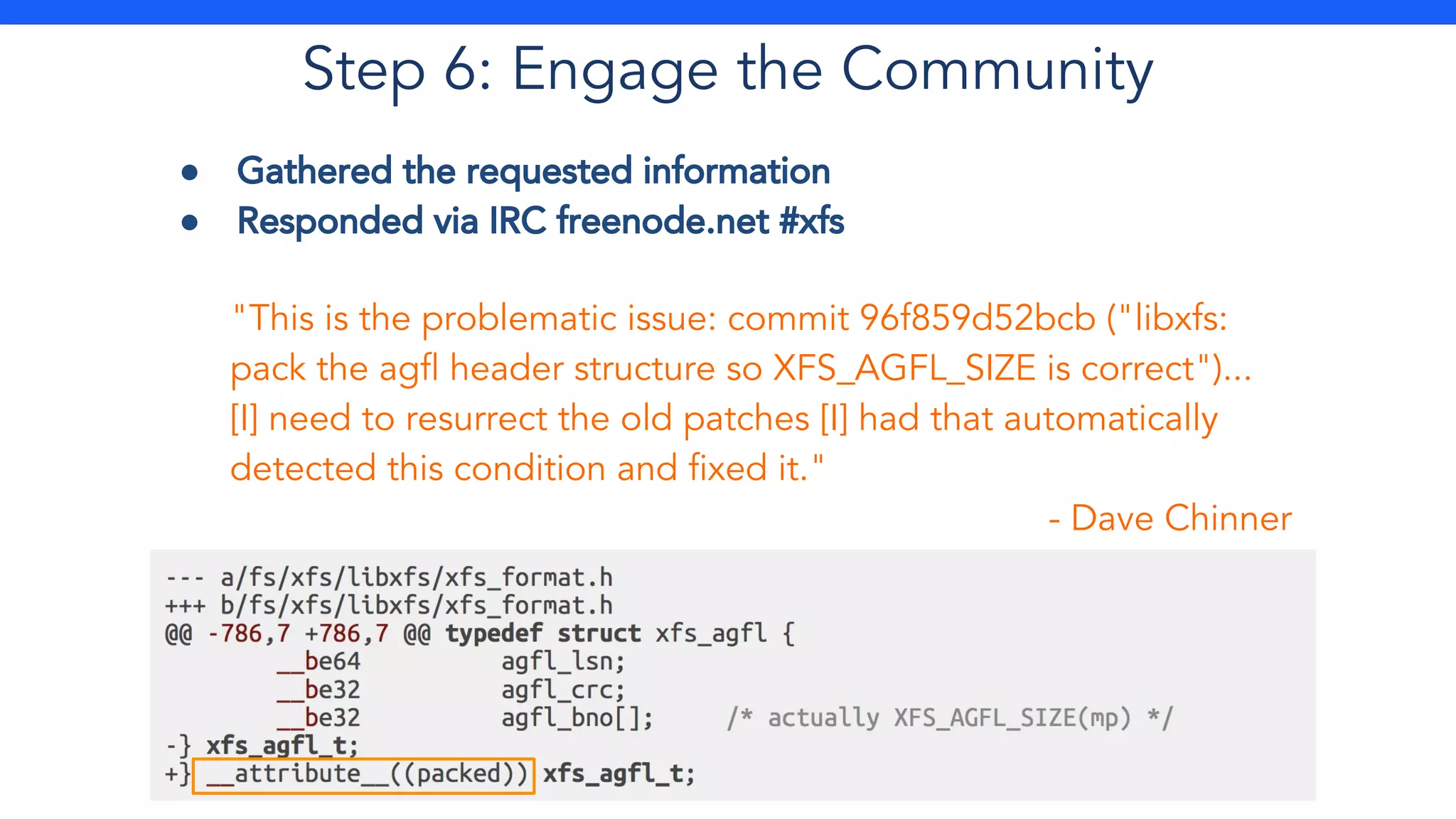 Step 6: Engage the Community
● Gathered the requested information
● Responded via IRC freenode.net #xfs
"This is the problematic issue: commit 96f859d52bcb ("libxfs:
pack the agfl header structure so XFS_AGFL_SIZE is correct")...
[I] need to resurrect the old patches [I] had that automatically
detected this condition and fixed it."
- Dave Chinner
 
