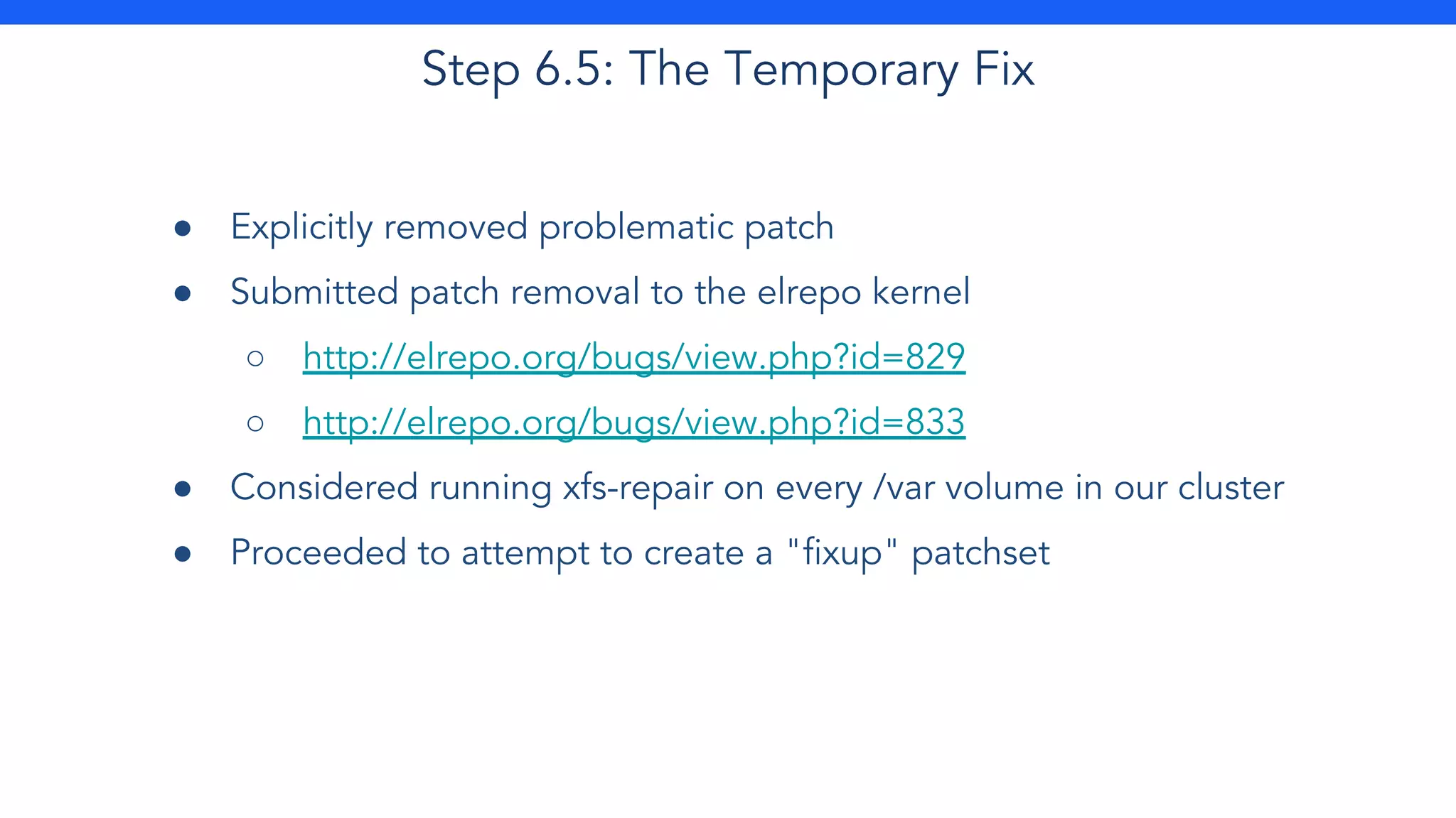 Step 6.5: The Temporary Fix
● Explicitly removed problematic patch
● Submitted patch removal to the elrepo kernel
○ http://elrepo.org/bugs/view.php?id=829
○ http://elrepo.org/bugs/view.php?id=833
● Considered running xfs-repair on every /var volume in our cluster
● Proceeded to attempt to create a "fixup" patchset
 